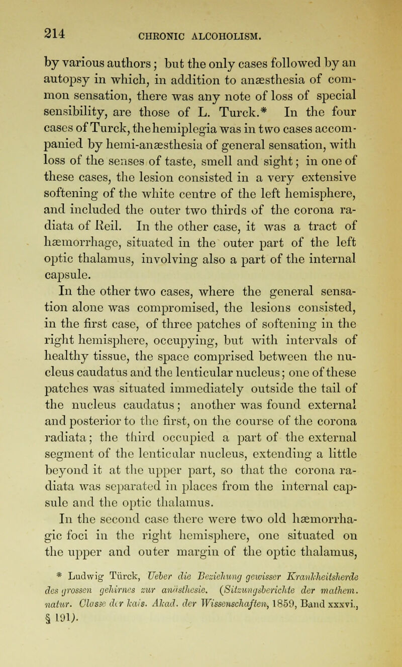 by various authors; but the only cases followed by an autopsy in which, in addition to anaesthesia of com- mon sensation, there was any note of loss of special sensibility, are those of L. Turck.* In the four cases of Turck, thehemiplegia was in two cases accom- panied by henii-anassthesia of general sensation, with loss of the senses of taste, smell and sight; in one of these cases, the lesion consisted in a very extensive softening of the white centre of the left hemisphere, and included the outer two thirds of the corona ra- diata of Reil. In the other case, it was a tract of haemorrhage, situated in the outer part of the left optic thalamus, involving also a part of the internal cajDsule. In the other two cases, where the general sensa- tion alone was compromised, the lesions consisted, in the first case, of three patclies of softening in the right hemisphere, occupying, but with intervals of healthy tissue, the space comprised between the nu- cleus caudatus and the lenticular nucleus; one of these patches was situated immediately outside the tail of the nucleus caudatus; another was found external and posterior to the first, on the course of the corona radiata; the third occupied a part of the external segment of the lenticular nucleus, extending a little beyond it at tlic upper part, so that the corona ra- diata was scpai'atod in places from the internal cap- sule and the optic thalamus. In the second case there were two old haemorrha- gic foci in the right hemisphere, one situated on the upper and outer margin of the optic thalamus, * Ludwig Tiirck, Ueher die BezieJiung gewisser KrmMieitslierde des ijrossen geldrnes «ur aniisthesie. {Sitzwncjsherichte der mathem. natur. Glasse dtr liciis. AImJ. dcr Wissenschaften, 1869, Band sxxvi.,