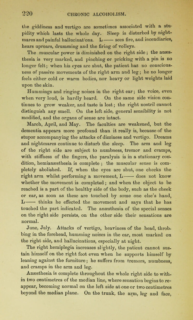 tlie giddiness and vertigo are sometimes associated with a stu- pidity which lasts the whole day. Sleep is disturbed by night- mares and painful hallucinat'ons. L sees fire, and incendiaries, hears uproars, drumming and the firing of volleys. The muscular power is diminished on the right side ; the anass- thesia is very marked, and pinching or pricking with a pin is no longer felt; when his eyes are shut, the patient has no conscious- ness of passive movements of the right arm and leg ; he no longer feels either cold or warm bodies, nor heavy or light weights laid upon the skin. Hummings and ringing noises in the right ear; the voice, even when very loud, is hardly heard. On the same side vision con- tinues to grow weaker, and taste is lost; the right nostril cannot distinguish any smell. On the left side, general sensibility is not modified, and the organs of sense are intact. March, April, and May. The faculties are weakened, but the dementia appears more profound than it really is, because of the stupor accompanying the attacks of dizziness and vertigo. Dreams and nightmares continue to disturb the sleep. The arm and leg of the right side are subject to numbness, tremor and cramps, with stiffness of the fingers, the paralysis is in a stationary con- dition, hemiansesthesia is complete ; the muscular sense is com- pletely abolished. If, when the eyes are shut, one checks the right arm whilst performing a movement, L does not know whether the movement is completed ; and when the object to be reached is a part of the healthy side of the body, such as the cheek or ear, as soon as these are touched by some one else's hand, L thinks he effected the movement and says that he has touched the part indicated. The ansesthesia of the special senses on the right side persists, on the other side their sensations are normal. June, July. Attacks of vertigo, heaviness of the head, throb- bing in the forehead, humming noises in the ear, most marked on the right side, and hallucinations, especially at night. The right hemiplegia increases slightly, the patient cannot sus- tain himself on the right foot even when he supports himself by leaning against the furniture; he suffers from tremors, numbness, and cramps in the arm and leg. Ansesthesia is complete throughout the whole right side to with- in two centimetres of the median line, where sensation begins to re- appear, becoming normal on the left side at one or two centimetres beyond the median plane. On the trunk, the arm, leg and face,