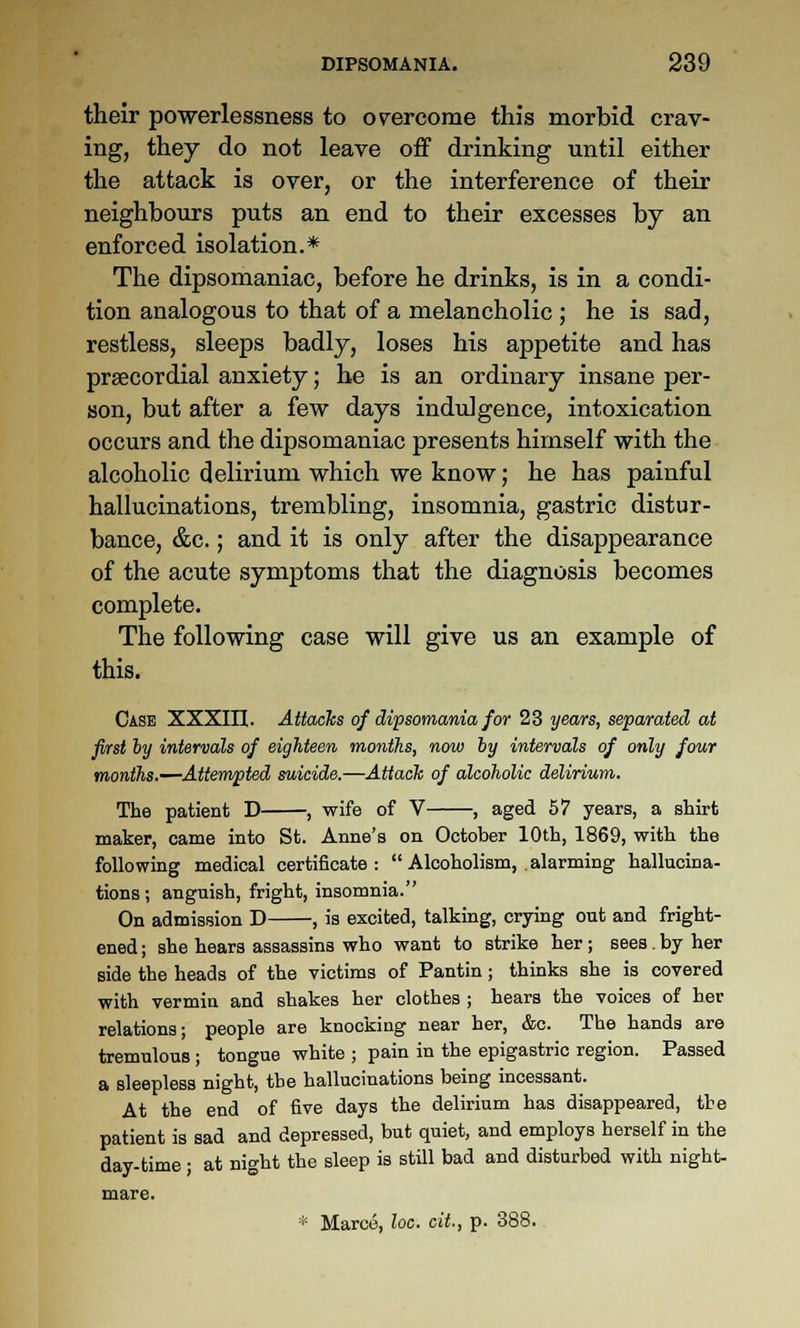 their powerlessness to ov^ercome this morbid crav- ing, they do not leave off drinking until either the attack is over, or the interference of their neighbours puts an end to their excesses by an enforced isolation.* The dipsomaniac, before he drinks, is in a condi- tion analogous to that of a melancholic ; he is sad, restless, sleeps badly, loses his appetite and has prsecordial anxiety; he is an ordinary insane per- son, but after a few days indulgence, intoxication occurs and the dipsomaniac presents himself with the alcoholic delirium which we know; he has painful hallucinations, trembling, insomnia, gastric distur- bance, &c.; and it is only after the disappearance of the acute symptoms that the diagnosis becomes complete. The following case will give us an example of this. Case XXXm. Attacks of dipsomania for 23 years, separated at first by intervals of eighteen months, now hy intervals of only four months.—Attempted suicide.—Attach of alcoholic delirium. The patient D , wife of V , aged 57 years, a shirt maker, came into St. Anne's on October 10th, 1869, with the following medical certificate:  Alcoholism, alarming hallucina- tions; anguish, fright, insomnia. On admission D , is excited, talking, crying out and fright- ened ; she hears assassins who want to strike her ; sees . by her side the heads of the victims of Pantin; thinks she is covered with vermin and shakes her clothes ; hears the voices of her relations; people are knocking near her, &c. The hands are tremulous ; tongue white ; pain in the epigastric region. Passed a sleepless night, the hallucinations being incessant. At the end of five days the delirium has disappeared, the patient is sad and depressed, but quiet, and employs herself in the day-time ; at night the sleep is still bad and disturbed with night- mare. * Marce, loc. cit., p. 388.