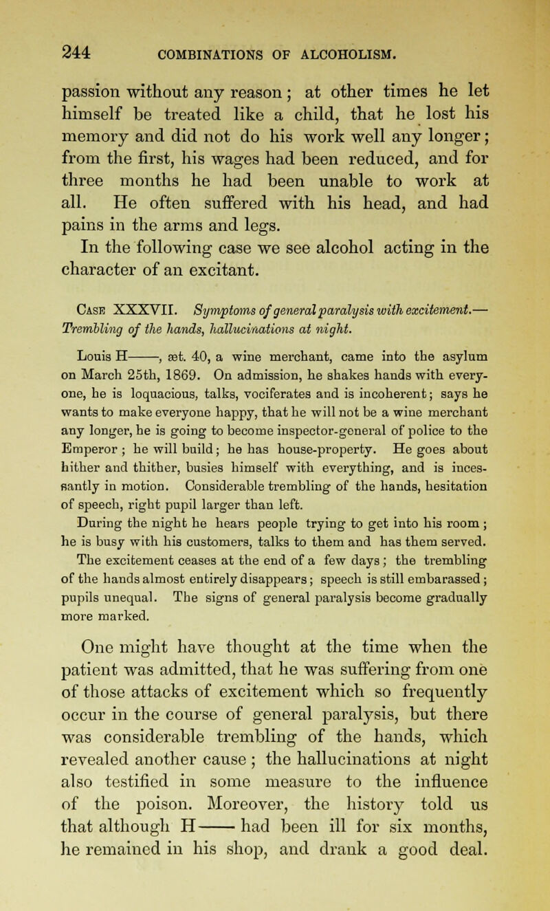 passion without any reason; at other times he let himself be treated like a child, that he lost his memory and did not do his work well any longer; from the first, his wages had been reduced, and for three months he had been unable to work at all. He often suffered with his head, and had pains in the arms and legs. In the following case we see alcohol acting in the character of an excitant. Case XXXVII. Symptoms of general paralysis with excitement.— Trembling of the hands, hallucinations at night. Louia H , set. 40, a wine merchant, came into the asylum on March 25th, 1869. On admission, he shakes hands with every- one, he is loquacious, talks, vociferates and is incoherent; says he wants to make everyone happy, that he will not be a wine merchant any longer, he is going to become inspector-general of police to the Emperor ; he will build; he has house-property. He goes about hither and thither, busies himself with everything, and is inces- santly in motion. Considerable trembling of the hands, hesitation of speech, right pupil larger than left. During the night he hears people trying to get into his room ; he is busy with his customers, talks to them and has them served. The excitement ceases at the end of a few days; the trembling of the hands almost entirely disappears; speech is still embarassed; pupils unequal. The signs of general paralysis become gradually more marked. One might have thought at the time when the patient was admitted, that he was suffering from one of those attacks of excitement which so frequently occur in the course of general paralysis, but there was considerable trembling of the hands, which revealed another cause ; the hallucinations at night also testified in some measure to the influence of the poison. Moreover, the history told us that although H had been ill for six months, he remained in his shop, and drank a good deal.