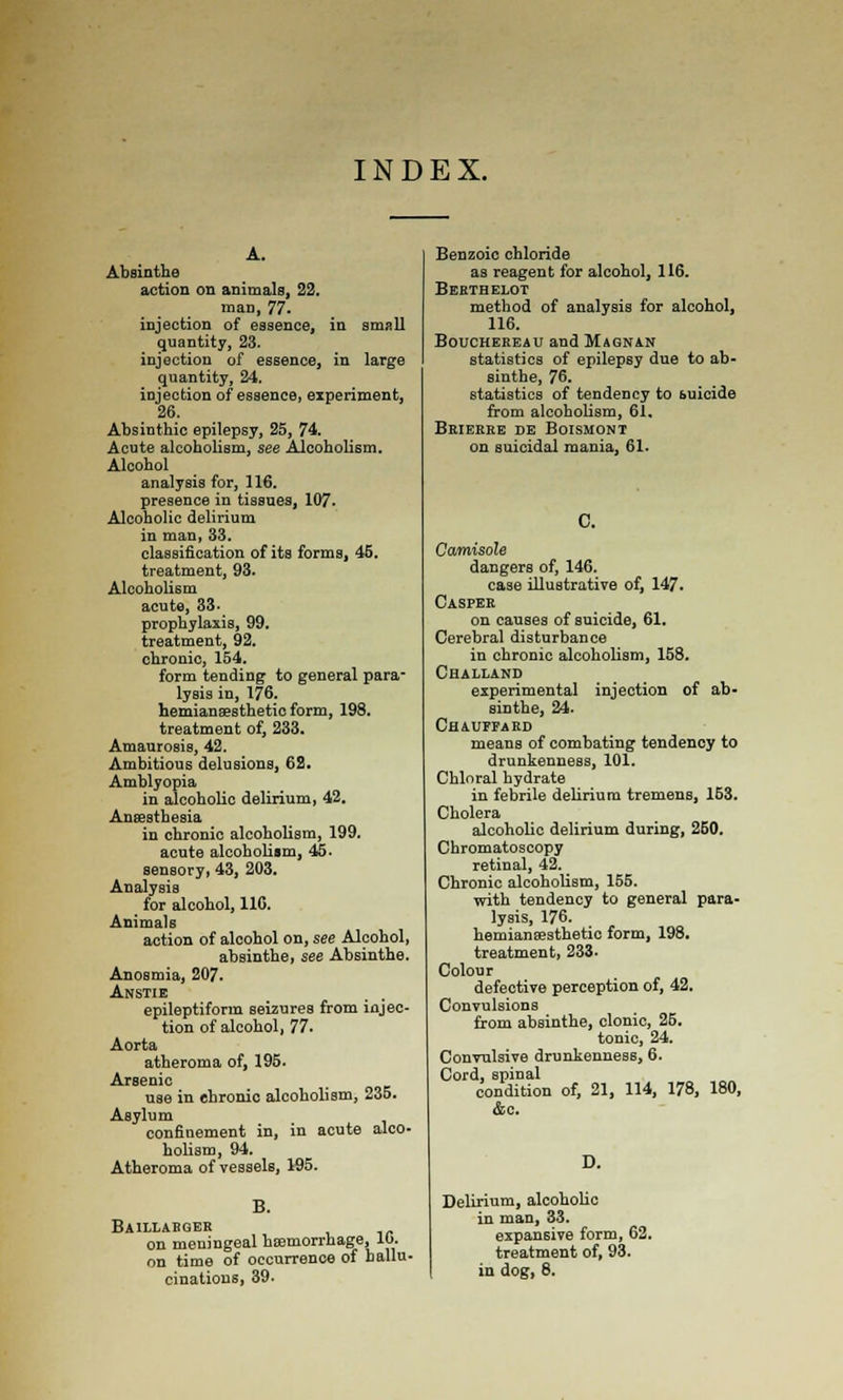 INDEX. A. Absinthe action on animals, 22. man, 77. injection of essence, in small quantity, 23. injection of essence, in large quantity, 24. injection of essence, experiment, 26. Absinthic epilepsy, 25, 74. Acute alcoholism, see Alcoholism. Alcohol analysis for, 116. presence in tissues, 107. Alcoholic delirium in man, 33. classification of its forms, 45. treatment, 93. Alcoholism acute, 33. prophylaxis, 99. treatment, 92. chronic, 154. form tending to general para- lysis in, 176. hemianaesthetio form, 198. treatment of, 233. Amaurosis, 42. Ambitious delusions, 62. Amblyopia in alcoholic delirium, 42. Aueesthesia in chronic alcoholism, 199. acute alcoholism, 45. sensory, 43, 203. Analysis for alcohol, 110. Animals action of alcohol on, see Alcohol, absinthe, see Absinthe. Anosmia, 207. Anstie epileptiform seizures from injec- tion of alcohol, 77. Aorta atheroma of, 195. Arsenic use in chronic alcoholism, 235. Asylum confinement in, in acute alco- holism, 94. Atheroma of vessels, 195. B. Baillabger on meningeal hsemorrhage, lb. on time of occurrence of hallu- cinations, 39. Benzoic chloride as reagent for alcohol, 116. Bekthelot method of analysis for alcohol, 116. BouCHEREAU and Magnan statistics of epilepsy due to ab- sinthe, 76. statistics of tendency to suicide from alcoholism, 61, Brierke de Boismoni on suicidal mania, 61. 0. Camisole dangers of, 146. case illustrative of, 147. Casper on causes of suicide, 61. Cerebral disturbance in chronic alcoholism, 158. Challand experimental injection of ab- sinthe, 24. Chauffard means of combating tendency to drunkenness, 101. Chloral hydrate in febrile delirium tremens, 153. Cholera alcoholic delirium during, 260. Chromatoscopy retinal, 42. Chronic alcoholism, 155. with tendency to general para- lysis, 176. hemianffisthetio form, 198. treatment, 233. Colour defective perception of, 42. Convulsions from absinthe, clonic, 25. tonic, 24. Convulsive drunkenness, 6. Cord, spinal condition of, 21, 114, 178, 180, &c. Delirium, alcoholic in man, 33. expansive form, 62. treatment of, 93. in dog, 8.