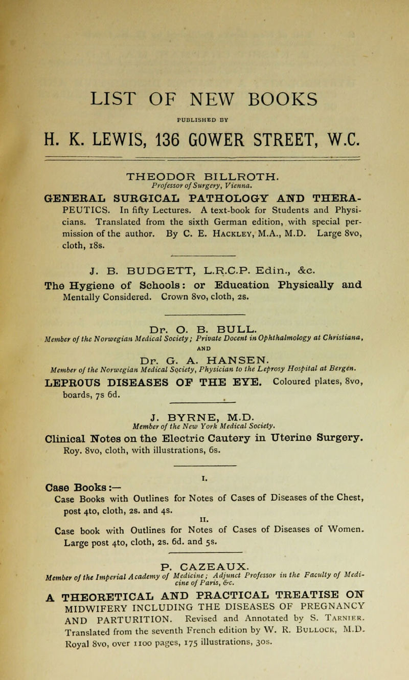 LIST OF NEW BOOKS PUBLISHED BY H. K. LEWIS, 136 GOWER STREET, W.C. THEODOR BILLROTH. P y ofessor of Surgery, Vienna. GENERAL SURGICAL PATHOLOGY AND THERA- PEUTICS. In fifty Lectures. A text-book for Students and Physi- cians. Translated from the sixth German edition, with special per- mission of the author. By C. E. Hackley, M.A., M.D. Large 8vo, cloth, i8s. J. B. BUDGETT, L.R.C.P. Edin., &c. The Hygiene of Schools: or Education Physically and Mentally Considered. Crown 8vo, cloth, 2S. Dr. O. B. BULL. Member 0/ the Norwegian Medical Society; Private Docent in Ophthalmology at Christiana, AND Dr. G. A. HANSEN. Member of the Norwegian Medical Society, Physician to the Leprosy Hospital at Bergen. LEPROUS DISEASES OP THE EYE. Coloured plates, Svo, boards, 7s 5d. J. BYRNE, M.D. Member of the New York Medical Society. Clinical Notes on the Electric Cautery in Uterine Surgery. Roy. Svo, cloth, with illustrations, 6s. Case Books :— Case Books with Outlines for Notes of Cases of Diseases of the Chest, post 4to, cloth, 2S. and 4s. II. Case book with Outlines for Notes of Cases of Diseases of Women. Large post 410, cloth, 2s. 6d. and 5s. P. GAZEAUX. Member of the Imperial Academy of Medicine: Adjunct Professor in the Faculty of Medi- cine of Paris, &c. A THEORETICAL AND PRACTICAL TREATISE ON MIDWIFERY INCLUDING THE DISEASES OF PREGNANCY AND PARTURITION. Revised and Annotated by S. Tarnier. Translated from the seventh French edition by W. R. Bullock, M.D. Royal Svo, over iioo pages, 175 illustrations, 30s.