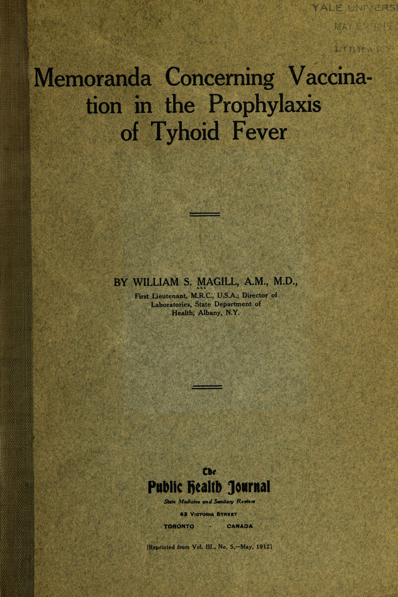 Memoranda Concerning Vaccina- tion in the Prophylaxis of Tyhoid Fever BY WILLIAM S. MAG1LL, A.M., M.D., First Lieutenant, M.R.C., U.S.A.; Director of Laboratories, State Department of Health, Albany, N.Y. the Public fiealtb Journal Sfafc MtJicInt nd Sanitary Rfk* 43 Victoria Street TORONTO CANADA [Reprinted from Vol. III., No. 5,-M*y, 19121