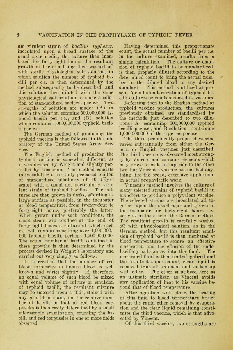 urn virulent strain of bacillus typhosus, inoculated upon a broad surface of the usual agar media, the culture then incu- bated for forty-eight hours, the resultant growth of bacteria being then washed off with sterile physiological salt solution, in which solution the number of typhoid ba- cilli per c.c. is then determined by the method subsequently to be described, and this solution then diluted with the same physiological salt solution to make a solu- tion of standardized bacteria per c.c. Two strengths of solution are made: (A) in which the solution contains 500,000,000 ty- phoid bacilli per c.c; and (B), solution which contains 1,000,000,000 typhoid bacil- li per c.c. The German method of producing the typhoid vaccine is that followed in the lab- oratory of the United States Army Ser- vice. The English method of producing the typhoid vaccine is somewhat different, as it was devised by Wright and slightly per- fected by Leishman. The method consists in inoculating a carefully prepared buillon of standardized alkalinity of 10 (Eyre scale) with a usual not particularly viru- lent strain of typhoid bacillus. The cul- tures are then grown in flasks, affording as large surface as possible, in the incubator at blood temperature, from twenty-four to forty-eight hours, preferably the latter. When grown under such conditions, the usual strain will produce at the end of forty-eight hours a culture of which each c.c. will contain something over 1,000,000,- 000 typhoid bacilli, perhaps 1,500,000,000. The actual number of bacilli contained in these growths is then determined by the process devised in Wright's laboratory and carried out very simply as follows: It is recalled that the number of red blood corpuscles in human blood is well known and varies slightly. If, therefore, an equal volume of such blood be mixed with equal volume of culture or emulsion of typhoid bacilli, the resultant mixture may be smeared upon a slide, stained with any good blood stain, and the relative num- ber of bacilli to that of red blood cor- puscles is then easily determined by a small microscopic examination, counting the ba- cilli and red corpuscles in one or more fields observed. Having determined this proportionate count, the actual number of bacilli per c.c. in the culture examined, results from a simple calculation. The culture or emul- sion of typhoid bacilli to be standardized, is then properly diluted according to the determined count to bring the actual num- ber in the diluted blood to any desired standard. This method is utilized at pre- sent for all standardization of typhoid ba- cilli cultures or emulsions used as vaccines. Referring then to the English method of typhoid vaccine production, the cultures previously obtained are standardized by the methods just described to two dilu- tions: A—containing 500,000,000 typhoid bacilli per c.c, and B solution—containing 1,000,000,000 of these germs per c.c The third prominently proposed vaccine varies substantially from either the Ger- man or English vaccines just described. The third vaccine is advocated most strong- ly by Vincent and contains elements which may prove to make it superior to the other two, but Vincent's vaccine has not had any- thing like the broad, extensive application in actual prophylactic work. Vincent's method involves the culture of many selected strains of typhoid bacilli in his effort to produce a polyvalent vaccine. The selected strains are inoculated all to- gether upon the usual agar and grown in the incubator for forty-eight hours, ex- actly as in the case of the German method. The resultant growth is carefully washed off with physiological solution, as in the German method, but this resultant emul- sion of typhoid bacilli is then incubated at blood temperature to secure an effective maceration and the effusion of the endo- bacillary substances into the fluid. The macerated fluid is then centrifugalized and the resultant super-natant, clear liquid is removed from all sediment and shaken up with ether. The ether is utilized here as an ultimate sterilizer, as Vincent avoids any application of heat to his vaccine be- yond that of blood temperature. After agitation with ether, the heating of this fluid to blood temperature brings about the rapid ether removal by evapora- tion and the clear liquid remaining consti- tutes the third vaccine, which is that advo- cated by Vincent. Of this third vaccine, two strengths are