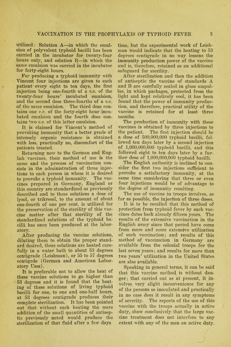 utilized: Solution A—in which the emul- sion of polyvalent typhoid bacilli has been carried in the incubator for twenty-four hours only, and solution B—in which the same emulsion was carried in the incubator for forty-eight hours. For producing a typhoid immunity with Vincent four injections are given to each patient every eight to ten days, the first injection being one-fourth of a c.c. of the twenty-four hours' incubated emulsion, and the second dose three-fourths of a c.c. of the same emulsion. The third dose con- tains one c.c. of the forty-eight hour incu- bated emulsion and the fourth dose con- tains two c.c. of this latter emulsion. It is claimed for Vincent's method of provoking immunity that a better grade of intensely organic resistance is obtained with less, practically no, discomfort of the patients treated. Returning now to the German and Eng- lish vaccines, their method of use is the same and the process of vaccination con- sists in the administration of three injec- tions to each person in whom it is desired to provoke a typhoid immunity. The vac- cines prepared in Germany, England or this country are standardized as previously described and to these solutions a dose of lysol, or trikresol, to the amount of about one-fourth of one per cent, is utilized for the preservation of the sterility of this vac- cine matter after that sterility of the standardized solutions of the typhoid ba- cilli has once been produced at the labor- atory. After producing the vaccine solutions, diluting them to obtain the proper stand- ard desired, these solutions are heated care- fully in a water bath to about 53 degrees centigrade (Leishman), or 55 to 57 degrees centigrde (German and American Labor- atory Uses). It is preferable not to allow the heat of these vaccine solutions to go higher than 53 degrees and it is found that the heat- ing of these solutions of living typhoid bacilli for one, to one and one-half hours, at 53 degrees centigrade produces their complete sterilization. It has been pointed out that without such heating the mere addition of the small quantities of antisep- tic previously noted would produce the sterilization of that fluid after a few days time, but the experimental work of Leish- man would indicate that the heating to 53 degrees centigrade in no way lessens the immunity production power of the vaccine and is, therefore, retained as an additional safeguard for sterility. After sterilization and then the addition of antiseptic the vaccine of standards A and B are carefully sealed in glass ampul- lae, in which packages, protected from the light and kept relatively cool, it has been found that the power of immunity produc- tion, and therefore, practical utility of the vaccine is retained for at least three months. The production of immunity with these vaccines is obtained by three injections to the patient. The first injection should be a dose of 500,000,000 typhoid bacilli, fol- lowed ten days later by a second injection of 1,000,000,000 typhoid bacilli, and this followed eight to ten days later by a fur- ther dose of 1,000,000,000 typhoid bacilli. The English authority is inclined to con- sider the first two injections sufficient to provoke a satisfactory immunity, at the same time considering that three or even four injections would be of advantage to the degree of immunity resulting. The use of vaccine in troops involves, as far as possible, the injection of three doses. It is to be recalled that this method of protection from typhoid fever by such vac- cines dates back already fifteen years. The results of the extensive vaccination in the English army since that period have come from more and more extensive utilization of such vaccination; and results of this method of vaccination in Germany are available from the colonial troops for the last seven years; and results for more than two years' utilization in the United States are also available. Speaking in general terms, it can be said that this vaccine method is without dan- ger; that carried out as at present, it in- volves very slight inconvenience for any of the persons so inoculated and practically in no case does it result in any symptoms of severity. The reports of the use of this vaccine with the troops actually in active duty, show conclusively that the large vac- cine treatment does not interfere to any extent with any of the men on active duty.