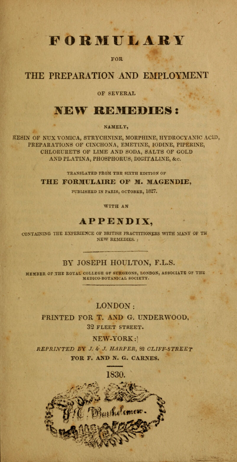 FORMULARY FOR THE PREPARATION AND EMPLOYMENT OF SEVERAL NEW REMEDIES: NAMELY, RESIN OF NUX VOMICA, STRYCHNINE, MORPHINE, HYDROCYANIC ACID, PREPARATIONS OF CINCHONA, EMETINE, IODINE, PIPER1NE, CHLORURETS OF LIME AND SODA, SALTS OF GOLD AND PLATINA, PHOSPHORUS, DIGITALINE, &c. TRANSLATED FROM THE SIXTH EDITION OF THE FORMULAIRE OF M. MAGENDIE, PUBLISHED IN PARIS, OCTOBER, 1327. WITH AN APPENDIX, CONTAINING THE EXPERIENCE OF BRITISH PRACTITIONERS WITH MANY OF TH NEW REMEDIES. | BY JOSEPH HOULTON, F.L.S. MEMBER OF THE ROYAL COLLEGE OF SURGEONS, LONDON, ASSOCIATE OF THE MEDICO-BOTANICAL SOCIETY. LONDON: PRINTED FOR T. AND G. UNDERWOOD, 32 FLEET STREET. NEW-YORK:] REPRI.YTED BY J. 4- J. HARPER, 82 CLIFF-STREET FOR F. AND N. G. CAR3VES. 1830.