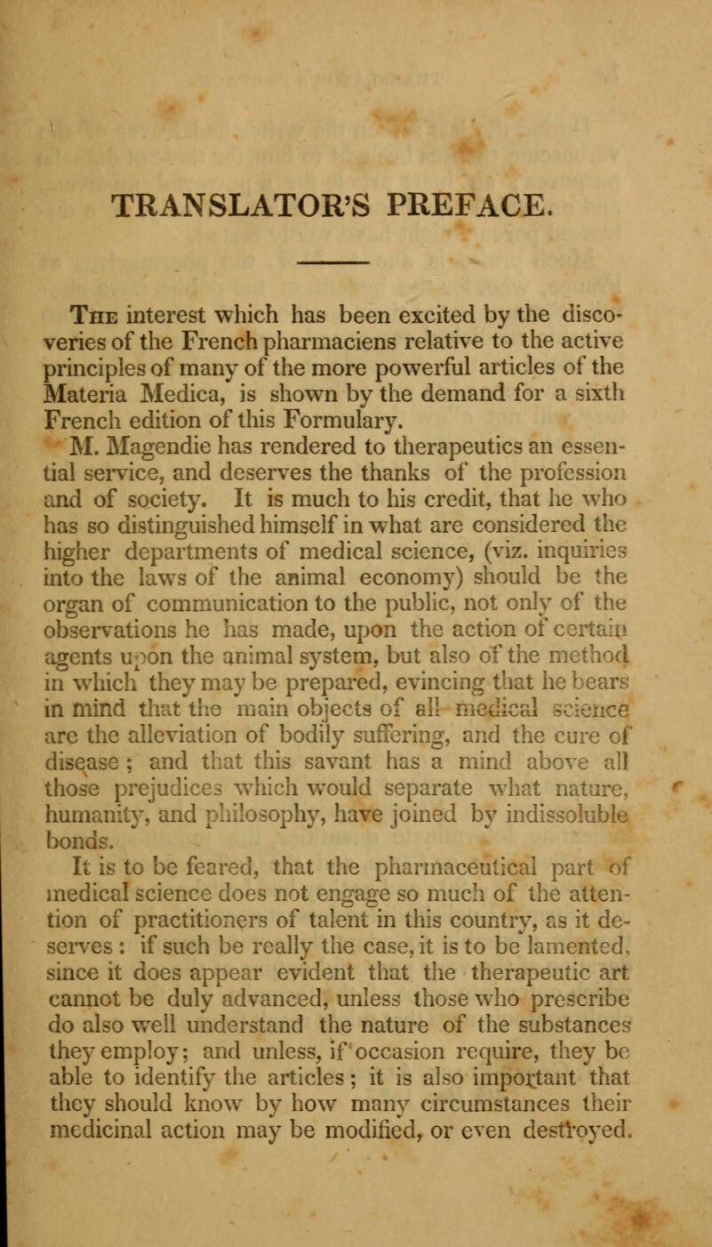 TRANSLATOR'S PREFACE. The interest which has been excited by the disco- veries of the French pharmaciens relative to the active principles of many of the more powerful articles of the Materia Medica, is shown by the demand for a sixth French edition of this Formulary. M. Magendie has rendered to therapeutics an essen- tial service, and deserves the thanks of the profession and of society. It is much to his credit, that he who has so distinguished himself in what are considered the higher departments of medical science, (viz. inquiries into the laws of the animal economy) should be the organ of communication to the public, not only of the observations he has made, upon the action of certain agents upon the animal system, but also of the method in which they may be prepared, evincing that he bears in mind that the main objects of all medical science are the alleviation of bodily suffering, and the cure of disease ; and that this savant has a mind above all those prejudices which would separate what nature, humanity, and philosophy, have joined by indissoluble bonds. It is to be feared, that the pharmaceutical part of medical science does not engage so much of the atten- tion of practitioners of talent in this country, as it de- serves : if such be really the case, it is to be lamented, since it does appear evident that the therapeutic art cannot be duly advanced, unless those who prescribe do also well understand the nature of the substances they employ; and unless, if occasion require, they be able to identify the articles; it is also important that they should know by how many circumstances their medicinal action may be modified, or even destroyed.