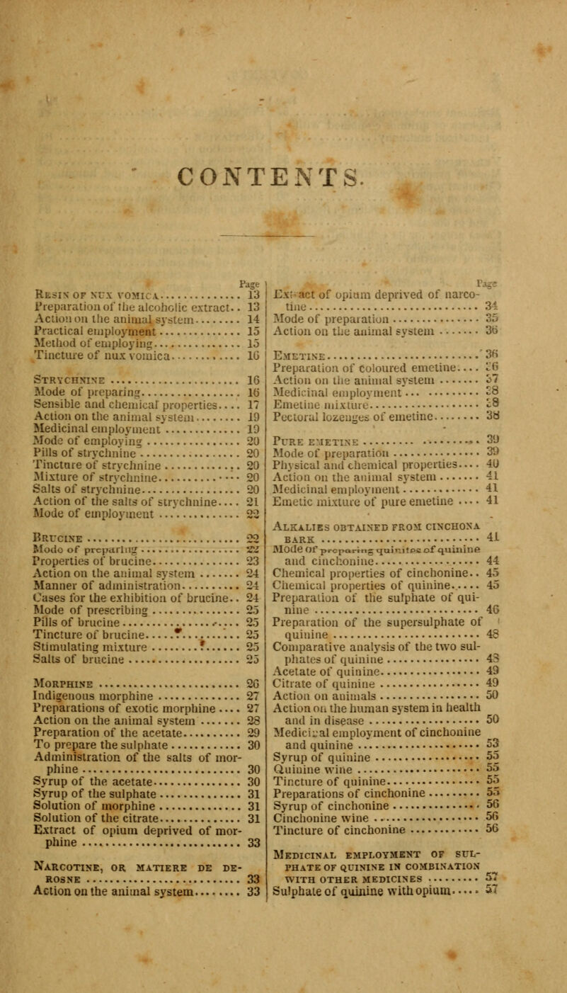 CONTENTS. Page Resin OF NUX VOMIC V 13 Preparation oi' the alcoholic extract.. 13 Action on the animal system 14 Practical employment 15 Method of employing 15 Tincture of nux vomica 1G Strychnine 16 Mode of preparing 10 Sensible and chemical properties 17 Action on the animal system 19 Medicinal employment 19 Mode of employing 29 Pills of strychnine 29 Tincture of strychnine 29 Mixture of strychnine — 29 Salts of strychnine 29 Action of the salts of strychnine— 21 Mode of employment 22 Brucine 22 Mode of preparing *£Z Properties of brucine 23 Action on the animal system 24 Manner of administration 24 Cases for the exhibition of brucine.. 24 Mode of prescribing 25 Pills of brucine .• 25 Tincture of brucine ? 25 Stimulating mixture f 25 Salts of brucine 23 Morphine 2G Indigenous morphine 27 Preparations of exotic morphine 27 Action on the animal system 28 Preparation of the acetate 29 To prepare the sulphate 39 Administration of the salts of mor- phine 39 Syrup of the acetate 39 Syrup of the sulphate 31 Solution of morphine 31 Solution of the citrate 31 Extract of opium deprived of mor- phine 33 Narcotise, or matiere de de- rosne 33 Action on the animal system 33 ExV act of opium deprived ot narco- tine 34 Mode of preparation 35 Action on the animal system 36 Emetine 36 Preparation of coloured emetine ^6 Action on the animal system o7 Medicinal employment £8 Emetine mixture ^8 Pectoral lozenges of emetine 3d Pure emetine: 39 Mode of preparation 39 Physical and chemical properties 4U Action on the animal system 41 Medicinal employment 41 Emetic mixture of pure emetine — 41 Alkalies obtained from cinchona BARK 41 Mode of preparing qain£t£s of quinine and cinchonine 44 Chemical properties of cinchonine.. 45 Chemical properties of quinine 45 Preparation of the sulphate of qui- nine 46 Preparation of the supersulphate of quinine 48 Comparative analysis of the two sul- phates of quinine 43 Acetate of quinine 49 Citrate of quinine 49 Action on animals 59 Action on the human system in health and in disease 50 Medicinal employment of cinchonine and quinine 53 Syrup of quinine 55 Quinine wine 55 Tincture of quinine 55 Preparations of cinchonine 55 Syrup of cinchonine 56 Cinchonine wine 56 Tincture of cinchonine 56 Medicinal employment of sul- phate OF QUININE IN COMBINATION WITH OTHER MEDICINES 57 Sulphate of quinine with opium 57