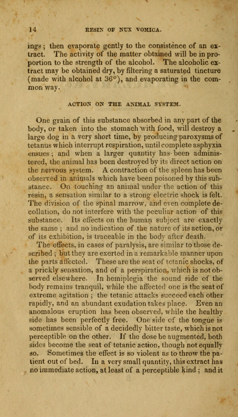 ings; then evaporate gently to the consistence of an ex- tract. The activity of the matter obtained will be in pro- portion to the strength of the alcohol. The alcoholic ex- tract may be obtained dry, by filtering a saturated tincture (made with alcohol at 36°), and evaporating in the com- mon way. ACTION ON THE ANIMAL SYSTEM. One grain of this substance absorbed in any part of the body, or taken into the stomach with food, will destroy a large dog in a very short time, by producing paroxysms of tetanus which interrupt respiration, until complete asphyxia ensues; and when a larger quantity has-been adminis- tered, the animal has been destroyed by its direct action on the nervous system. A contraction of the spleen has been observed in animals which have been poisoned by this sub- stance. On touching an animal under the action of this resin, a sensation similar to a strong electric shock is felt. The division of the spinal marrow, and even complete de- collation, do not interfere with the peculiar action of this substance. Its effects on the human subject are exactly the same ; and no indication of the nature of its action, or Of its exhibition, is traceable in the body after death. The effects, in cases of paralysis, are similar to those de- scribed ; but they are exerted in a remarkable manner upon the parts affected. These are the seat of tetanic shocks, of a prickly sensation, and of a perspiration, which is not ob- served elsewhere. In hemiplegia the sound side of the body remains tranquil, while the affected one is the seat of extreme agitation ; the tetanic attacks succeed each other rapidly, and an abundant exudation takes place. Even an anomalous eruption has been observed, while the healthy side has been perfectly free. One side cf the tongue is sometimes sensible of a decidedly bitter taste, which is not perceptible on the other. If the dose be augmented, both sides become the seat of tetanic action, though not equally so. Sometimes the effect is so violent as to throw the pa- tient out of bed. In a very small quantity, this extract has no immediate action, at least of a perceptible kind ; and it