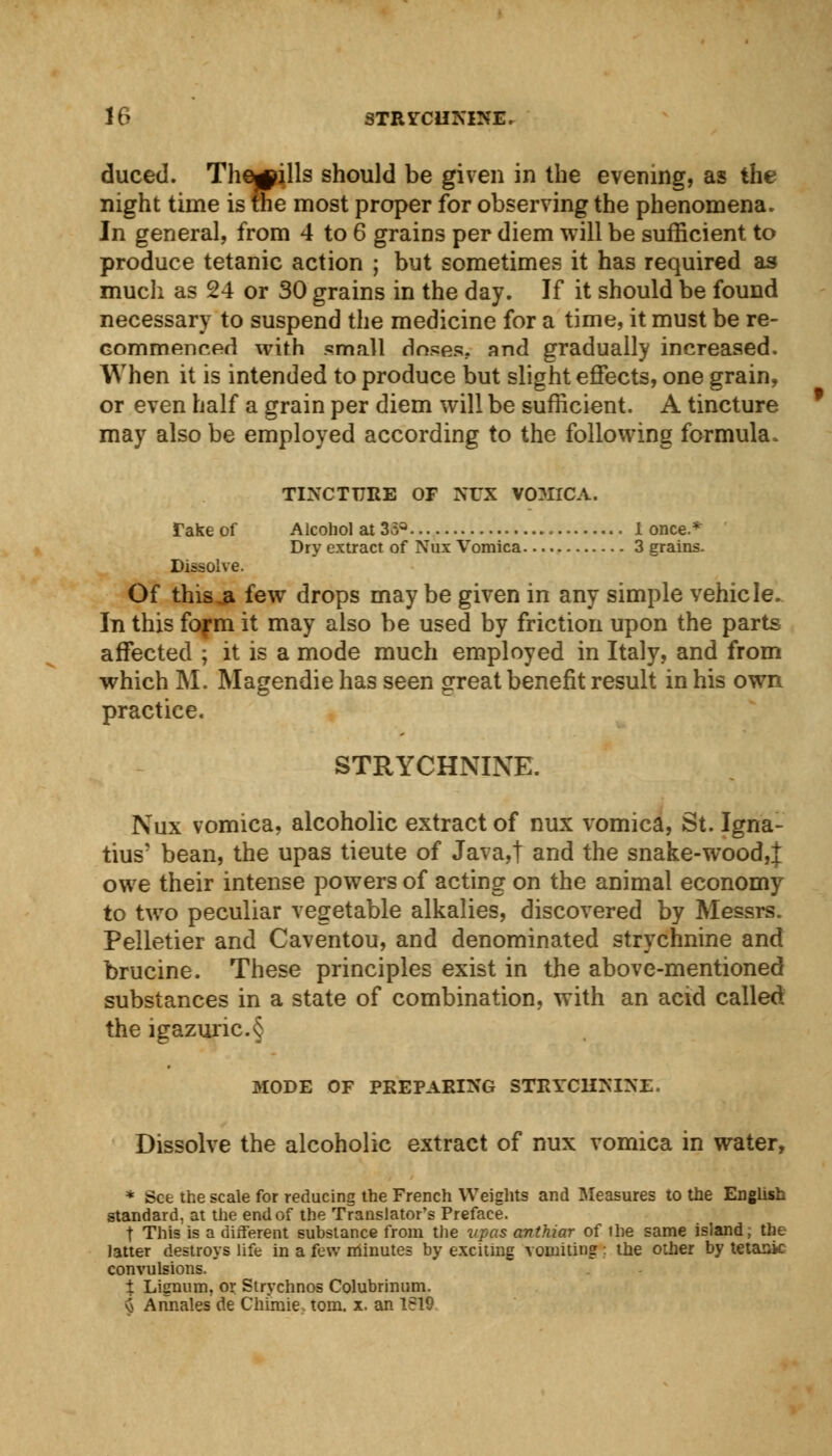 duced. Thrills should be given in the evening, as the night time is the most proper for observing the phenomena. In general, from 4 to 6 grains per diem will be sufficient to produce tetanic action ; but sometimes it has required as much as 24 or 30 grains in the day. If it should be found necessary to suspend the medicine for a time, it must be re- commenced with small doses, and gradually increased. When it is intended to produce but slight effects, one grain, or even half a grain per diem will be sufficient. A tincture may also be employed according to the following formula. TINCTURE OF NOT VOMICA. Take of Alcohol at 35a 1 once.* Dry extract of Nux Vomica 3 grains. Dissolve. Of this .a few drops may be given in any simple vehicle. In this form it may also be used by friction upon the parts affected ; it is a mode much employed in Italy, and from which M. Magendie has seen great benefit result in his own practice. STRYCHNINE. Nux vomica, alcoholic extract of nux vomica, St. Igna- tius' bean, the upas tieute of Java,t and the snake-wood,;}; owe their intense powers of acting on the animal economy to two peculiar vegetable alkalies, discovered by Messrs. Pelletier and Caventou, and denominated strychnine and brucine. These principles exist in the above-mentioned substances in a state of combination, with an acid called the igazuric.§ MODE OF PREPARING STRYCHNINE. Dissolve the alcoholic extract of nux vomica in water, * See the scale for reducing the French Weights and Measures to the English standard, at the end of the Translator's Preface. t This is a different substance from the upas anthiar of ilie same island, the latter destroys life in a few minutes by exciting vomiting ; the other by tetanic convulsions. t Lignum, or Strychnos Colubrinum. \j Annates de Chime, torn. x. an 1619