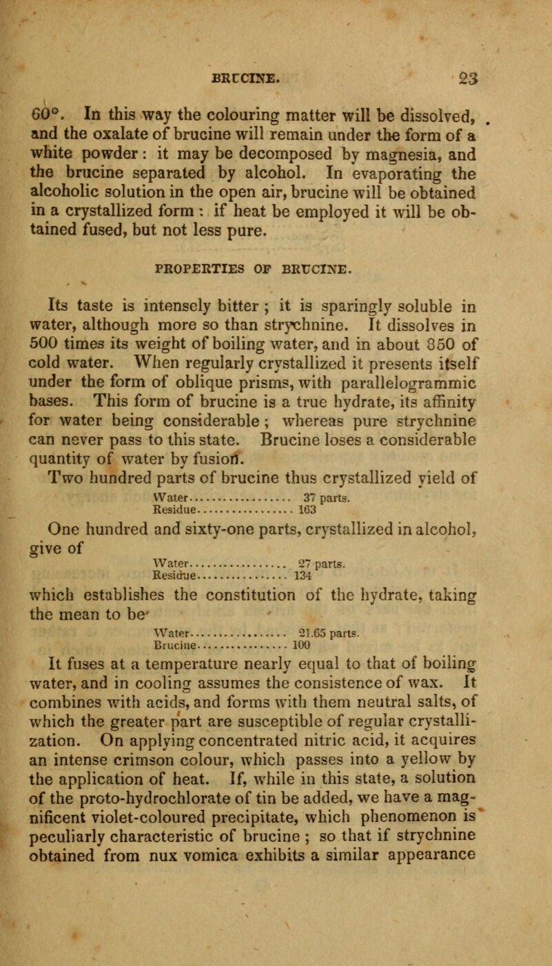 60°. In this way the colouring matter will be dissolved, and the oxalate of brucine will remain under the form of a white powder : it may be decomposed by magnesia, and the brucine separated by alcohol. In evaporating the alcoholic solution in the open air, brucine will be obtained in a crystallized form : if heat be employed it will be ob- tained fused, but not less pure. PROPERTIES OP BRUCINE. Its taste is intensely bitter ; it is sparingly soluble in water, although more so than strychnine. It dissolves in 500 times its weight of boiling water, and in about 350 of cold water. When regularly crystallized it presents itself under the form of oblique prisms, with parallelogrammic bases. This form of brucine is a true hydrate, its affinity for water being considerable ; whereas pure strychnine can never pass to this state. Brucine loses a considerable quantity of water by fusion. Two hundred parts of brucine thus crystallized yield of Water 37 parts. Residue 163 One hundred and sixty-one parts, crystallized in alcohol, give of Water 27 parts. Residue 134 which establishes the constitution of the hydrate, taking the mean to be- Water 21.65 parts. Brucine 100 It fuses at a temperature nearly equal to that of boiling water, and in cooling assumes the consistence of wax. It combines with acids, and forms with them neutral salts, of which the greater part are susceptible of regular crystalli- zation. On applying concentrated nitric acid, it acquires an intense crimson colour, which passes into a yellow by the application of heat. If, while in this state, a solution of the proto-hydrochlorate of tin be added, we have a mag- nificent violet-coloured precipitate, which phenomenon is peculiarly characteristic of brucine ; so that if strychnine obtained from nux vomica exhibits a similar appearance
