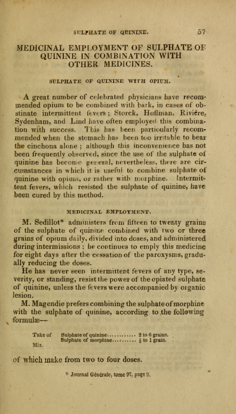 MEDICINAL EMPLOYMENT OF SULPHATE OF QUININE IN COMBINATION WITH OTHER MEDICINES. SULPHATE OF QUININE WITH OPIUM. A great number of celebrated physicians have recom- mended opium to be combined with bark, in cases of ob- stinate intermittent fevers; Storck, Hoffman, Riviere, Sydenham, and Lind have often employed this combina- tion with success. This has been particularly recom- mended when the stomach ha> been too irritable to bear the cinchona alone ; although this inconvenience has not been frequently observed, since the use of the sulphate oi quinine has become get era 1, nevertheless, there are cir- cumstances in which it is usefuj to combine sulphate ot quinine with opium, or rather with morphine. Intermit- tent fevers, which resisted the sulphate of quinine, have been cured by this method. MEDICINAL EMPLOYMENT. M. Sedillot* administers from fifteen to twenty grains of the sulphate of quinine combined with two or three grains of opium daily, divided into doses, and administered during intermissions : he continues to emply this medicine for eight days after the cessation of the paroxysms, gradu- ally reducing the doses. He has never seen intermittent fevers of any type, se- verity, or standing, resist the power of the opiated sulphate of quinine, unless the fevers were accompanied by organic lesion. M. Magendie prefers combining the sulphate of morphine with the sulphate of quinine, according to the following formulae— Takeof Sulphate of quinine 2to6grains. Sulphate of morphine* • • • A to 1 grain. Mix. of which make from two to four doses. * Journal Generate, tome 97, page %