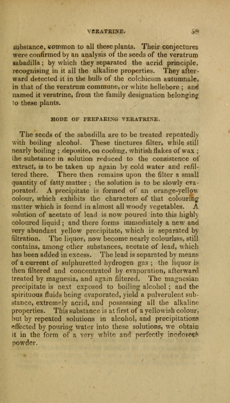 VERATRINE. o9 substance, common to all these plants. Their conjectures were confirmed by an analysis of the seeds of the veratrum sabadilla; by which they separated the acrid principle., recognising in it all the alkaline properties. They after- ward detected it in the bulb of the colchicum autumnale. in that of the veratrum commune, or white hellebore ; and named it veratrine, from the family designation belonging to these plants. MODE OF PREPARING VERATRINE. The seeds of the sabadilla are to be treated repeated!) with boiling alcohol. These tinctures filter, while still nearly boiling ; deposite, on cooling, whitish flakes of wax ; the substance in solution reduced to the consistence of extract, is to be taken up again by cold water and refil- tered there. There then remains upon the filter a small quantity of fatty matter ; the solution is to be slowly eva- porated. A precipitate is formed of an orange-yellow colour, which exhibits the characters of that colouring matter which is found in almost all woody vegetables. A solution of acetate of lead is now poured into this highl} coloured liquid ; and there forms immediately a new and very abundant yellow precipitate, which is separated by filtration. The liquor, now become nearly colourlsss, still contains, among other substances, acetate of lead, which has been added in excess. The lead is separated by means of a current of sulphuretted hydrogen gas ; the liquor is then filtered and concentrated by evaporation, afterward treated by magnesia, and again filtered. The magnesian precipitate is next exposed to boiling alcohol ; and the spirituous fluids being evaporated, yield a pulverulent sub- stance, extremely acrid, and possessing all the alkaline properties. This substance is at first of a yellowish colour, but by repeated solutions in alcohol, and precipitations effected by pouring water into these solutions, we obtain it in the form of a very white and perfectly inodorooV powder.