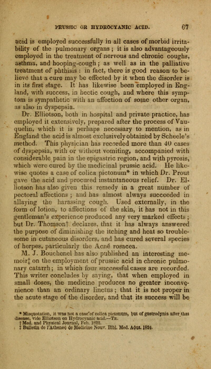 acid is employed successfully in all cases of morbid irrita- bility of the pulmonary organs ; it is also advantageously employed in the treatment of nervous and chronic coughs, asthma, and hooping-cough; as well as in the palliative treatment of phthisis : in fact, there is good reason to be- lieve that a cure may be effected by it when the disorder is in its first stage. It has likewise been employed in Eng- land, with success, in hectic cough, and where this symp- tom is sympathetic with an affection of some other organ, as also in dyspepsia. Dr. Elliotson, both in hospital and private practice, has employed it extensively, prepared after the process of Vau- quelin, which it is perhaps necessary to mention, as in England the acid is almost exclusively obtained by Scheele's method. This physician has recorded more than 40 cases of dyspepsia, with or without vomiting, accompanied with considerable pain in the epigastric region, and with pyrosis, which were cured by the medicinal prussic acid. He like- wise quotes a case of colica pictonum* in which Dr. Prout gave the acid and procured instantaneous relief. Dr. El- liotson has also given this remedy in a great number of pectoral affections ; and has almost always succeeded in allaying the harassing cough. Used externally, in the form of lotion, to affections of the skin, it has not in this gentleman's experience produced any very marked effects ; but Dr. Thomson! declares, that it has always answered the purpose of diminishing the itching and heat so trouble- some in cutaneous disorders, and has cured several species of herpes, particularly the Acne rosacea. M. J. Bouchenel has also published an interesting me- moir]: on the employment of prussic acid in chronic pulmo- nary catarrh; in which four successful cases are recorded. This writer concludes by saying, that when employed in small doses, the medicine produces no greater inconve- nience than an ordinary linctus; that it is not proper in the acute stage of the disorder, and that its success will be * Misquotation, it was not a case'of colica pictonum, but of gastrodynia afterjhat disease, vide Elliotson on Hydrocyanic acid.—Tr. t Med. and Physical Journal, Feb. 1822. t Bulletin de rAthenee <le Medicine Nouv. BibJ. Med. A$Ut. 1824.