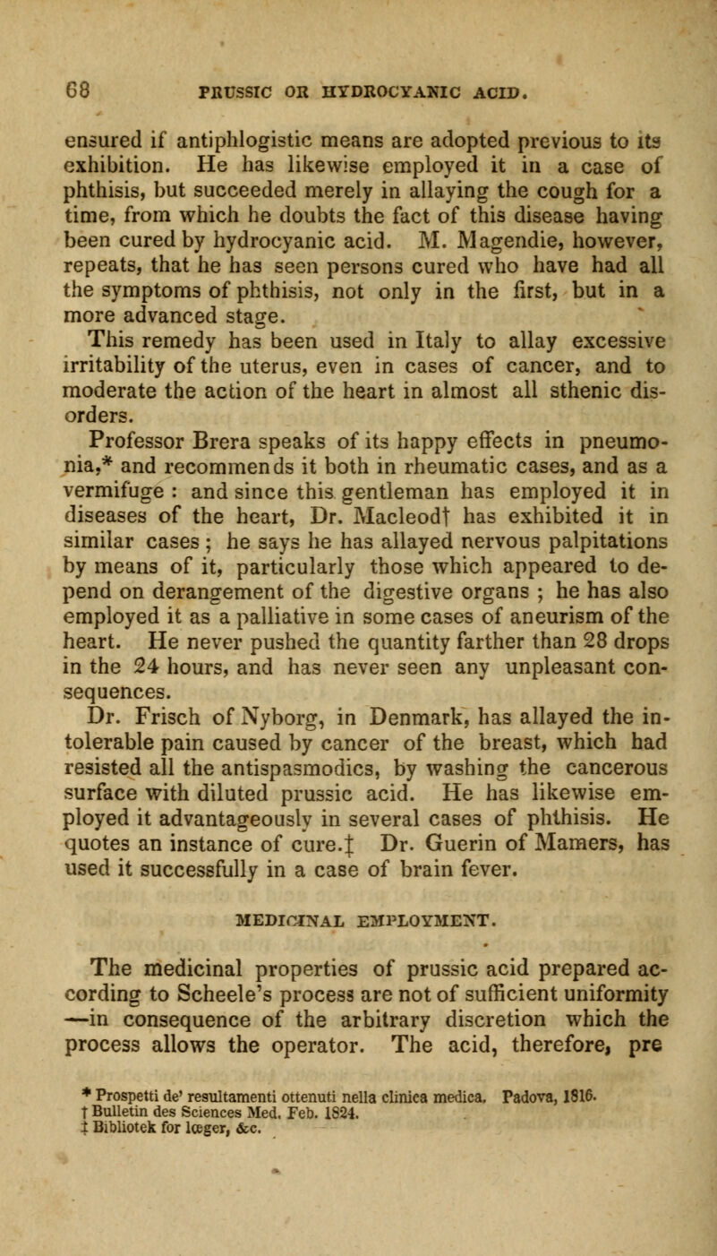 ensured if antiphlogistic means are adopted previous to its exhibition. He has likewise employed it in a case of phthisis, but succeeded merely in allaying the cough for a time, from which he doubts the fact of this disease having been cured by hydrocyanic acid. M. Magendie, however, repeats, that he has seen persons cured who have had all the symptoms of phthisis, not only in the first, but in a more advanced stage. This remedy has been used in Italy to allay excessive irritability of the uterus, even in cases of cancer, and to moderate the action of the heart in almost all sthenic dis- orders. Professor Brera speaks of its happy effects in pneumo- nia.* and recommends it both in rheumatic cases, and as a vermifuge : and since this gentleman has employed it in diseases of the heart, Dr. Macleodt has exhibited it in similar cases ; he says he has allayed nervous palpitations by means of it, particularly those which appeared to de- pend on derangement of the digestive organs ; he has also employed it as a palliative in some cases of aneurism of the heart. He never pushed the quantity farther than 28 drops in the 24 hours, and has never seen any unpleasant con- sequences. Dr. Frisch of Nyborg, in Denmark, has allayed the in- tolerable pain caused by cancer of the breast, which had resisted all the antispasmodics, by washing the cancerous surface with diluted prussic acid. He has likewise em- ployed it advantageously in several cases of phthisis. He quotes an instance of cure.J Dr. Guerin of Mamers, has used it successfully in a case of brain fever. MEDICINAL EMPLOYMENT. The medicinal properties of prussic acid prepared ac- cording to Scheele's process are not of sufficient uniformity —in consequence of the arbitrary discretion which the process allows the operator. The acid, therefore, pre * Prospetti de' resultamenti ottenuti nella clinica medica. Padova, 1816. t Bulletin des Sciences Med. Feb. 1824. 1 Bibliotek for lceger, &c.