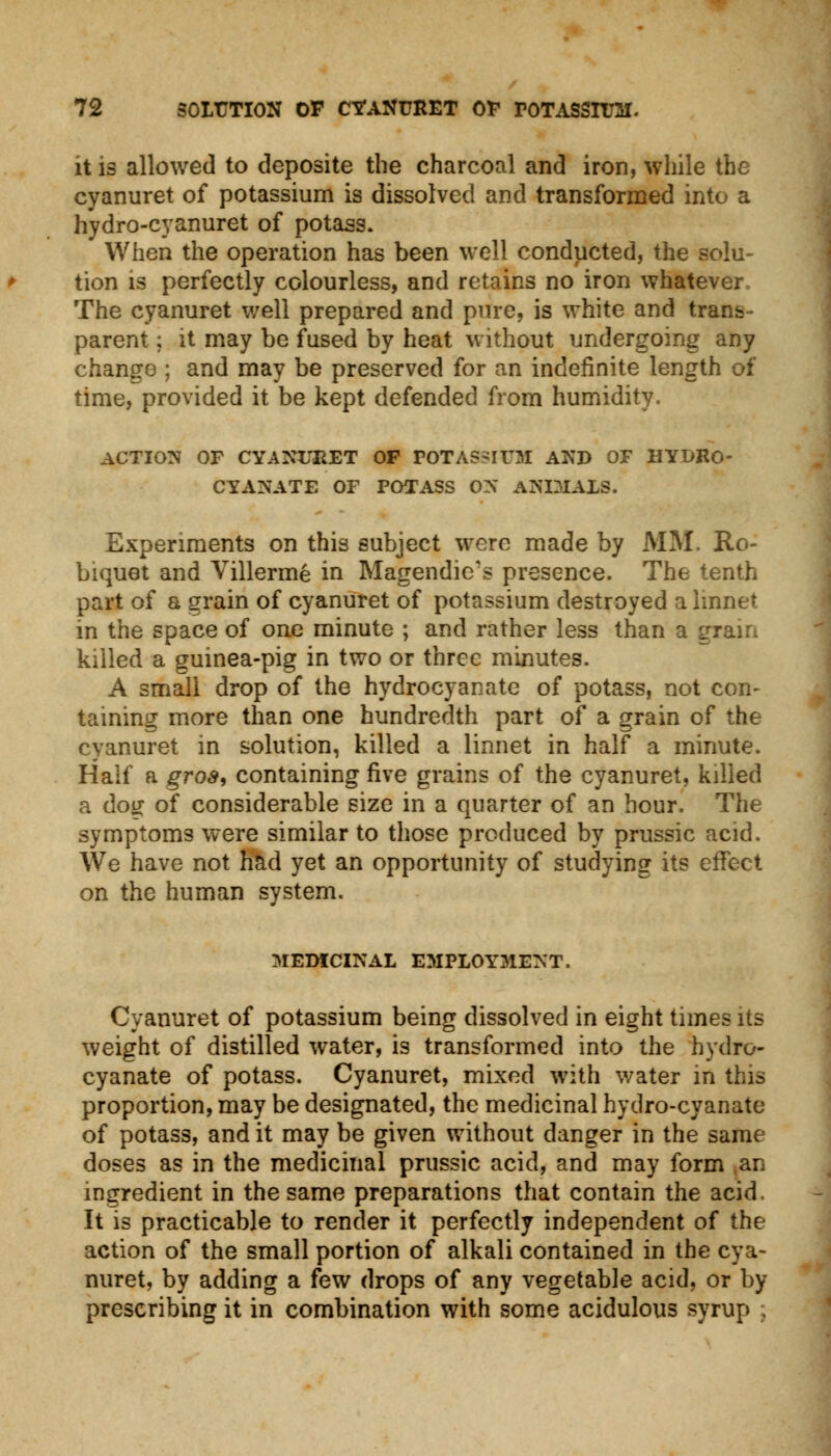 it is allowed to deposite the charcoal and iron, while the cyanuret of potassium is dissolved and transformed into a hydro-cyanuret of potass. When the operation has been well conducted, the solu- tion is perfectly colourless, and retains no iron whatever The cyanuret well prepared and pure, is white and trans- parent ; it may be fused by heat without undergoing any chang8 ; and may be preserved for an indefinite length of time, provided it be kept defended from humidity. ACTION OF CYANURET OP POTASSIUM AND OF HYDRO- CYAN ATE OF POTASS OX ANIMALS. Experiments on this subject were made by MM. Ro- biquet and Villerme in Magendic's presence. The tenth part of a grain of cyanuret of potassium destroyed a linnet in the space of one minute ; and rather less than a gi killed a guinea-pig in two or three minutes. A small drop of the hydrocyanate of potass, not con- taining more than one hundredth part of a grain of the cyanuret in solution, killed a linnet in half a minute. Half a gros, containing five grains of the cyanuret, killed a dog of considerable size in a quarter of an hour. The symptoms were similar to those produced by prussic acid. We have not had yet an opportunity of studying its effect on the human system. MEDICINAL EMPLOYMENT. Cyanuret of potassium being dissolved in eight times its weight of distilled water, is transformed into the hydro- cyanate of potass. Cyanuret, mixed with water in this proportion, may be designated, the medicinal hydro-cyanate of potass, and it may be given without danger in the same doses as in the medicinal prussic acid, and may form an ingredient in the same preparations that contain the acid. It is practicable to render it perfectly independent of the action of the small portion of alkali contained in the cya- nuret, by adding a few drops of any vegetable acid, or by prescribing it in combination with some acidulous syrup ;