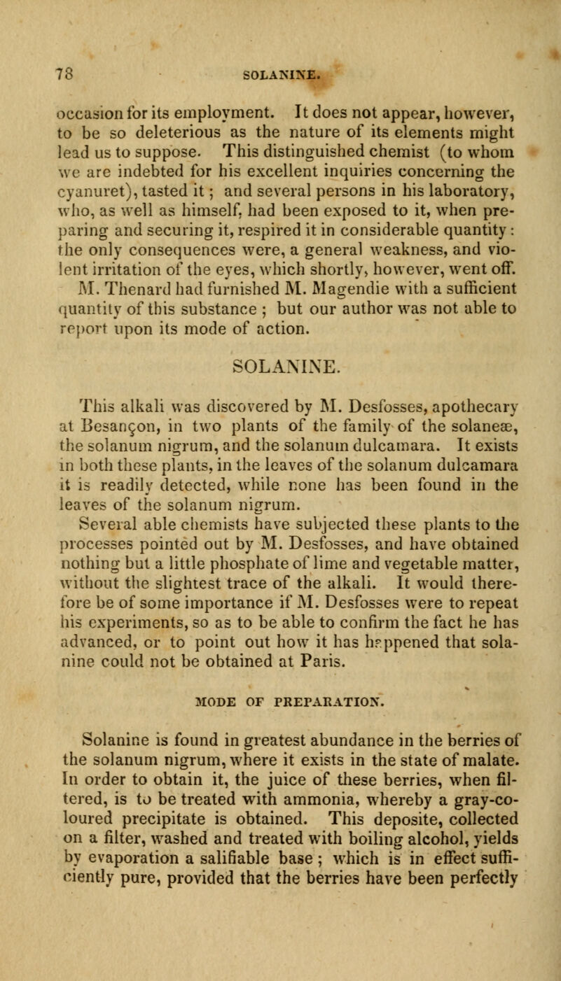 occasion for its employment. It does not appear, however, to be so deleterious as the nature of its elements might lead us to suppose. This distinguished chemist (to whom we are indebted for his excellent inquiries concerning the cyanuret), tasted it; and several persons in his laboratory, who, as well as himself, had been exposed to it, when pre- paring and securing it, respired it in considerable quantity : the only consequences were, a general weakness, and vio- lent irritation of the eyes, which shortly, however, went off. M. Thenard had furnished M. Magendie with a sufficient quantity of this substance ; but our author was not able to report upon its mode of action. SOLANINE. This alkali was discovered by M. Desfosses, apothecary at Besan^on, in two plants of the family of the solaneae, the solanum nigrum, and the solanum dulcamara. It exists in both these plants, in the leaves of the solanum dulcamara it is readily detected, while none has been found in the leaves of the solanum nigrum. Several able chemists have subjected these plants to the processes pointed out by M. Desfosses, and have obtained nothing but a little phosphate of lime and vegetable matter, without the slightest trace of the alkali. It would there- fore be of some importance if M. Desfosses were to repeat his experiments, so as to be able to confirm the fact he has advanced, or to point out how it has happened that sola- nine could not be obtained at Paris. MODE OF PREPARATION. Solanine is found in greatest abundance in the berries of the solanum nigrum, where it exists in the state of malate. In order to obtain it, the juice of these berries, when fil- tered, is to be treated with ammonia, whereby a gray-co- loured precipitate is obtained. This deposite, collected on a filter, washed and treated with boiling alcohol, yields by evaporation a salifiable base; which is in effect suffi- ciently pure, provided that the berries have been perfectly