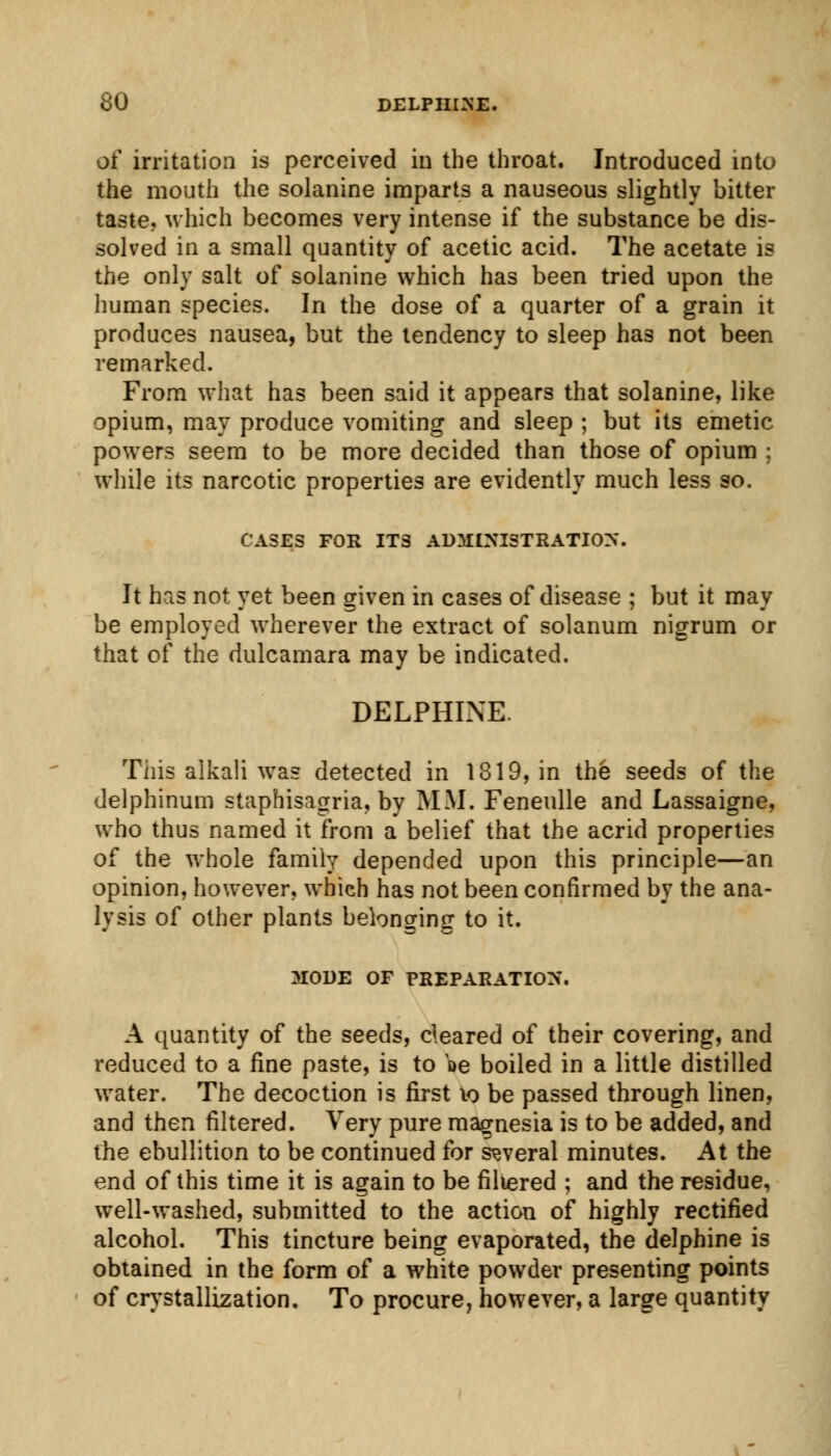 of irritation is perceived in the throat. Introduced into the mouth the solanine imparts a nauseous slightly bitter taste? which becomes very intense if the substance be dis- solved in a small quantity of acetic acid. The acetate is the only salt of solanine which has been tried upon the human species. In the dose of a quarter of a grain it produces nausea, but the tendency to sleep has not been remarked. From what has been said it appears that solanine, like opium, may produce vomiting and sleep ; but its emetic powers seem to be more decided than those of opium ; while its narcotic properties are evidently much less so. CASES FOR ITS ADMINISTRATION. It has not yet been given in cases of disease ; but it may be employed wherever the extract of solanum nigrum or that of the dulcamara may be indicated. DELPHTNE This alkali was detected in 1819, in the seeds of the delphinum staphisagria, by MM. Feneulle and Lassaigne, who thus named it from a belief that the acrid properties of the whole family depended upon this principle—an opinion, however, which has not been confirmed by the ana- lysis of other plants belonging to it. MODE OF PREPARATION. A quantity of the seeds, cleared of their covering, and reduced to a fine paste, is to oe boiled in a little distilled water. The decoction is first 10 be passed through linen, and then filtered. Very pure magnesia is to be added, and the ebullition to be continued for several minutes. At the end of this time it is again to be filtered ; and the residue, well-washed, submitted to the action of highly rectified alcohol. This tincture being evaporated, the delphine is obtained in the form of a white powder presenting points of crystallization. To procure, however, a large quantity