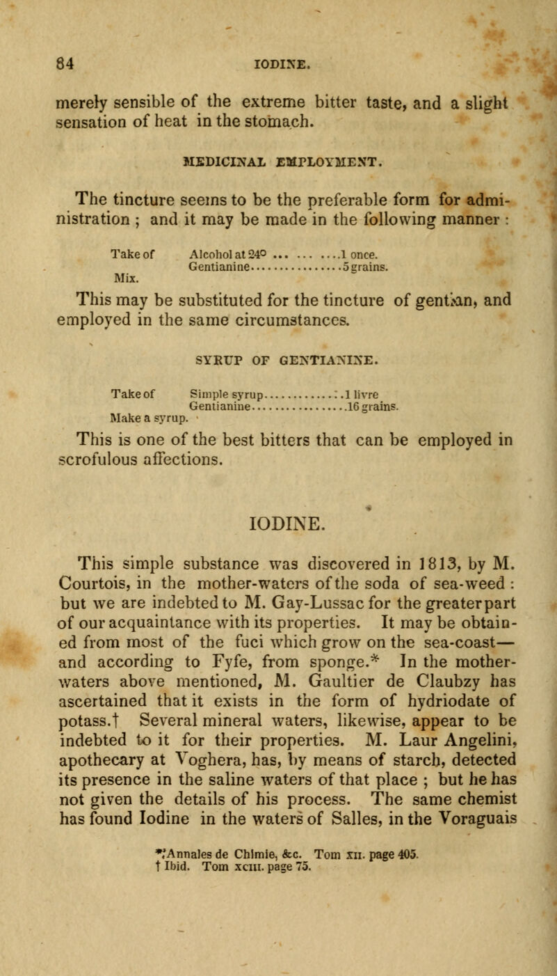 merely sensible of the extreme bitter taste, and a slight sensation of heat in the stomach. MEDICINAL EMPLOYMENT. The tincture seems to be the preferable form for admi- nistration ; and it may be made in the following manner : Take of Alcohol at 24° 1 once. Gentianine 5 grains. Mix. This may be substituted for the tincture of gentian, and employed in the same circumstances. SYRUP OF GEIN'TIASIXE. Take of Simple syrup :.llivre Gentianine 16 grains. Make a syrup. This is one of the best bitters that can be employed in scrofulous affections. IODINE. This simple substance was discovered in 1813, by M. Courtois, in the mother-waters of the soda of sea-weed : but we are indebted to M. Gay-Lussac for the greater part of our acquaintance with its properties. It may be obtain- ed from most of the fuci which grow on the sea-coast— and according to Fyfe, from sponge.* In the mother- waters above mentioned, M. Gaultier de Claubzy has ascertained that it exists in the form of hydriodate of potass.t Several mineral waters, likewise, appear to be indebted to it for their properties. M. Laur Angelini, apothecary at Voghera, has, by means of starch, detected its presence in the saline waters of that place ; but he has not given the details of his process. The same chemist has found Iodine in the waters of Salles, in the Voraguais *;Annales de Chlmie, &c. Tom xn. page 405. t Ibid. Tom xcin. page 75.