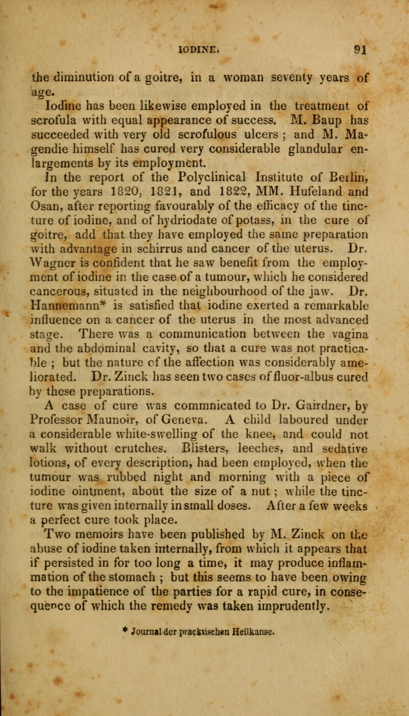 the diminution of a goitre, in a woman seventy years of age. Iodine has been likewise employed in the treatment of scrofula with equal appearance of success. M. Baup has succeeded with very old scrofulous ulcers ; and SI. Ma- gendie himself has cured very considerable glandular en- largements by its employment. In the report of the Polyclinical Institute of Berlin, for the years 1820. 1821, and 1822, MM. Hufeland and Osan, after reporting favourably of the efficacy of the tinc- ture of iodine, and of hydriodate of potass, in the cure of goitre, add that they have employed the same preparation with advantage in schirrus and cancer of the uterus. Dr. Wagner is confident that he saw benefit from the employ- ment of iodine in the case of a tumour, which he considered cancerous, situated in the neighbourhood of the jaw. Dr. Hannemann* is satisfied that iodine exerted a remarkable influence on a cancer of the uterus in the most advanced stage. There was a communication between the vagina and the abdominal cavity, so that a cure was not practica- ble ; but the nature cf the affection was considerably ame- liorated. Dr. Zinck has seen two cases of fluor-albus cured by these preparations. A case of cure was commnicated to Dr. Gairdner, by Professor Maunoir, of Geneva. A child laboured under a considerable white-swelling of the knee, and could not walk without crutches. Blisters, leeches, and sedative lotions, of every description, had been employed, when the tumour was rubbed night and morning with a piece of iodine ointment, about the size of a nut ; while the tinc- ture was given internally in small doses. After a few weeks a perfect cure took place. Two memoirs have been published by M. Zinck on the abuse of iodine taken internally, from which it appears that if persisted in for too long a time, it may produce inflam- mation of the stomach ; but this seems to have been owing to the impatience of the parties for a rapid cure, in conse- quence of which the remedy was taken imprudently. * Journal der pracfctischen Heilkanse.