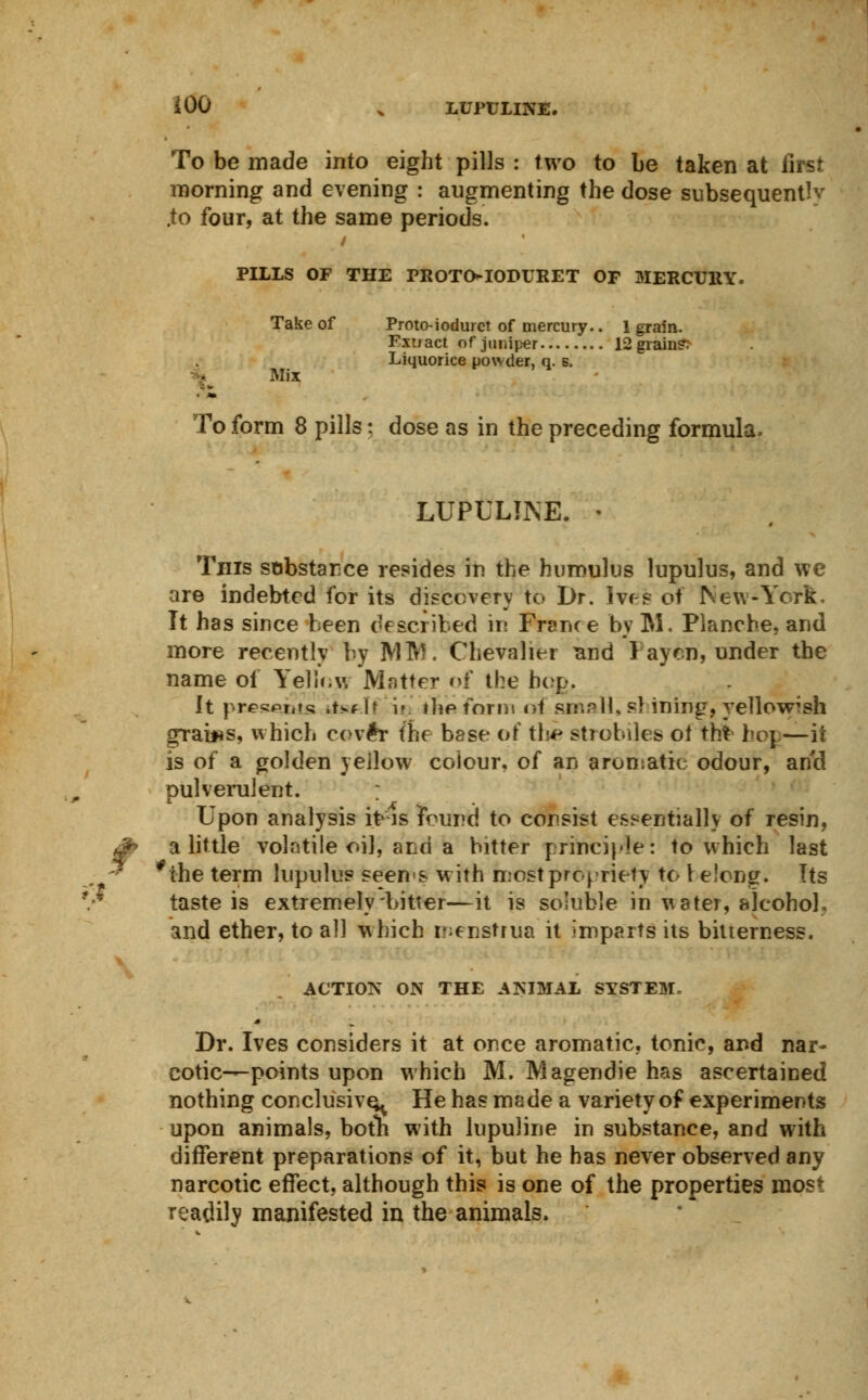 To be made into eight pills : two to be taken at first morning and evening : augmenting the dose subsequent^ .to four, at the same periods. PILLS OF THE PROTO-IODURET OF MERCURY. Take of Proto-iodurct of mercury.. 1 grain. Extract of juniper 12 grains Liquorice powder, q. s. Mix To form 8 pills; dose as in the preceding formula. LUPULINE. « This sobstarce resides in the humulus lupulus, and we are indebted for its discovery to Dr. Ives of New-York It has since been described in France by M. Planche, and more recently by Mitt. Chevalier Tind Pay en, under the name of Yelloyj Matter of the bop. It presoit'tsi .tsf [f if the form of small, si ining, yellowish grains, which cov#r the base of thi strobiles of th> hop—it is of a golden yellow colour, of an aromatic odour, and pulverulent. ; Upon analysis it is found to consist essentially of resin, a little volatile oil, and a bitter principle: to which last the term lupulus seems w ith most propriety to 1 elong. Its taste is extremely bitter—it is soluble in water, alcohol, and ether, to all which menstrua it imparts its bitterness. ACTION ON THE ANIMAL SYSTEM. Dr. Ives considers it at once aromatic, tonic, and nar- cotic—points upon which M. Magendie has ascertained nothing conclusive He has made a variety of experiments upon animals, both with lupuline in substance, and with different preparations of it, but he has never observed any narcotic effect, although this is one of the properties most readily manifested in the animals.