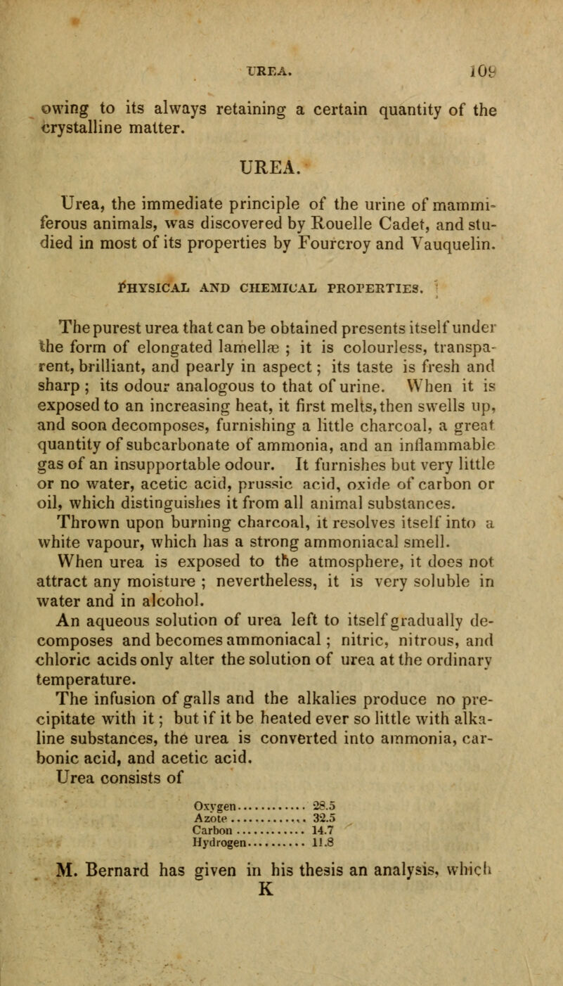 IRE A. iO!r owing to its always retaining a certain quantity of the crystalline matter. UREA. Urea, the immediate principle of the urine of rnammi- ferous animals, was discovered by Rouelle Cadet, and stu- died in most of its properties by Fourcroy and Vauquelin. Physical and chemical properties. The purest urea that can be obtained presents itself under the form of elongated lamellag ; it is colourless, transpa- rent, brilliant, and pearly in aspect; its taste is fresh and sharp ; its odour analogous to that of urine. When it is exposed to an increasing heat, it first melts, then swells up, and soon decomposes, furnishing a little charcoal, a great quantity of subcarbonate of ammonia, and an inflammable gas of an insupportable odour. It furnishes but very little or no water, acetic acid, prussic acid, oxide of carbon or oil, which distinguishes it from all animal substances. Thrown upon burning charcoal, it resolves itself into a white vapour, which has a strong ammoniacal smell. When urea is exposed to the atmosphere, it does not attract any moisture ; nevertheless, it is very soluble in water and in alcohol. An aqueous solution of urea left to itself gradually de- composes and becomes ammoniacal; nitric, nitrous, and chloric acids only alter the solution of urea at the ordinary temperature. The infusion of galls and the alkalies produce no pre- cipitate with it; but if it be heated ever so little with alka- line substances, the urea is converted into ammonia, car- bonic acid, and acetic acid. Urea consists of Oxygen 28.5 Azote ,. 32.5 Carbon 14.7 Hydrogen 11.8 M. Bernard has given in his thesis an analysis, which K