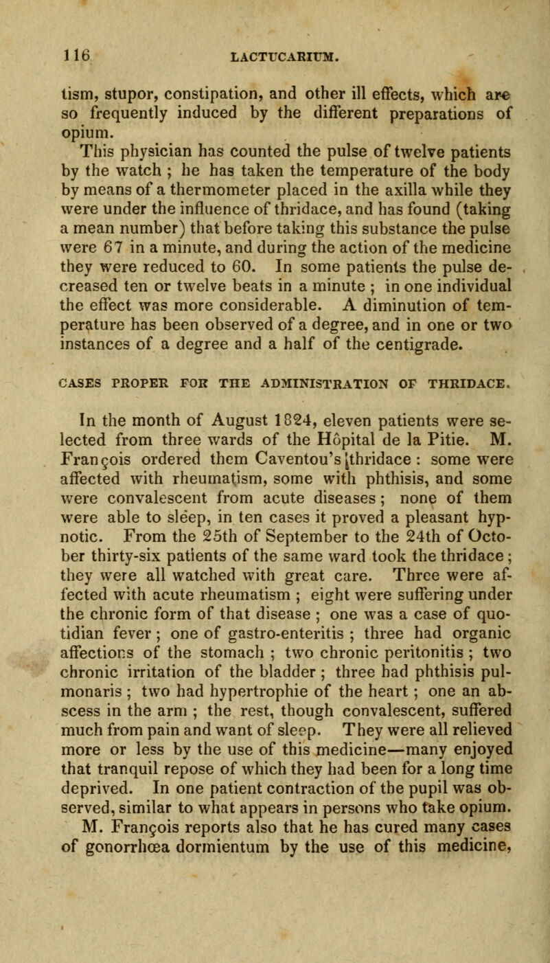 tism, stupor, constipation, and other ill effects, which are so frequently induced by the different preparations of opium. This physician has counted the pulse of twelve patients by the watch ; he has taken the temperature of the body by means of a thermometer placed in the axilla while they were under the influence of thridace, and has found (taking a mean number) that before taking this substance the pulse were 67 in a minute, and during the action of the medicine they were reduced to 60. In some patients the pulse de- creased ten or twelve beats in a minute ; in one individual the effect was more considerable. A diminution of tem- perature has been observed of a degree, and in one or two instances of a degree and a half of the centigrade. CASES PROPER FOR THE ADMINISTRATION OF THRIDACE. In the month of August 1824, eleven patients were se- lected from three wards of the Hopital de la Pitie. M. Francois ordered4 them Caventou's[thridace : some were affected with rheumatism, some with phthisis, and some were convalescent from acute diseases; none of them were able to sleep, in ten cases it proved a pleasant hyp- notic. From the 25th of September to the 24th of Octo- ber thirty-six patients of the same ward took the thridace ; they were all watched with great care. Three were af- fected with acute rheumatism ; eight were suffering under the chronic form of that disease ; one was a case of quo- tidian fever ; one of gastro-enteritis ; three had organic affections of the stomach ; two chronic peritonitis ; two chronic irritation of the bladder ; three had phthisis pul- monaris ; two had hypertrophic of the heart; one an ab- scess in the arm ; the rest, though convalescent, suffered much from pain and want of sleep. They were all relieved more or less by the use of this medicine—many enjoyed that tranquil repose of which they had been for a long time deprived. In one patient contraction of the pupil was ob- served, similar to what appears in persons who take opium. M. Frangois reports also that he has cured many cases of gonorrhoea dormientum by the use of this medicine,