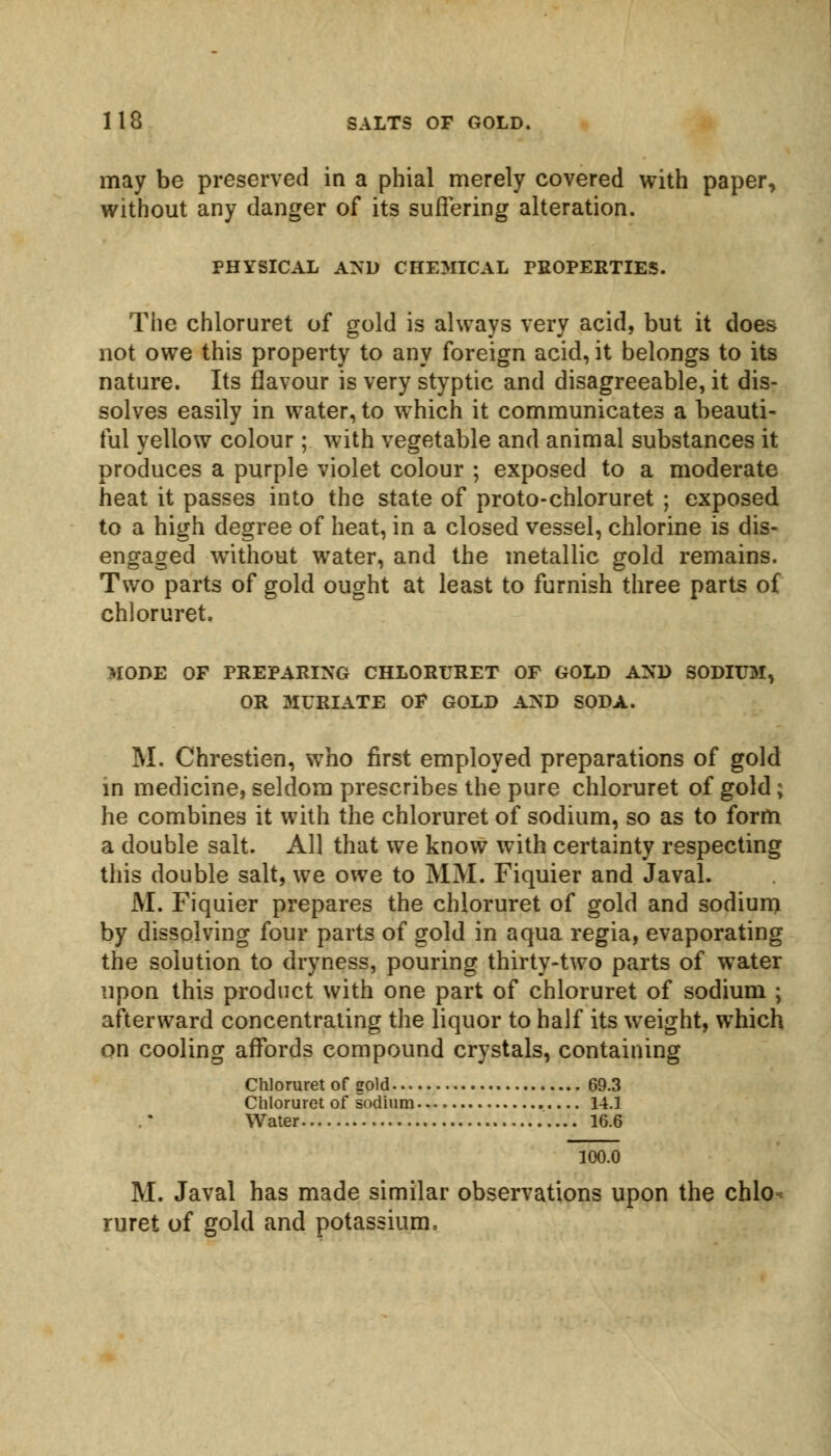 may be preserved in a phial merely covered with paper, without any danger of its suffering alteration. PHYSICAL AND CHEMICAL PROPERTIES. The chloruret of gold is always very acid, but it does not owe this property to any foreign acid, it belongs to its nature. Its flavour is very styptic and disagreeable, it dis- solves easily in water, to wThich it communicates a beauti- ful yellow colour; with vegetable and animal substances it produces a purple violet colour ; exposed to a moderate heat it passes into the state of proto-chloruret ; exposed to a high degree of heat, in a closed vessel, chlorine is dis- engaged without water, and the metallic gold remains. Two parts of gold ought at least to furnish three parts of chloruret. MODE OF PREPARING CHLORURET OF GOLD AND SODIUM, OR MURIATE OF GOLD AND SODA. M. Chrestien, who first employed preparations of gold in medicine, seldom prescribes the pure chloruret of gold; he combines it with the chloruret of sodium, so as to form a double salt. All that we know with certainty respecting this double salt, we owe to MM. Fiquier and Javal. M. Fiquier prepares the chloruret of gold and sodium by dissolving four parts of gold in aqua regia, evaporating the solution to dryness, pouring thirty-two parts of water upon this product with one part of chloruret of sodium ; afterward concentrating the liquor to half its weight, which on cooling affords compound crystals, containing Chloruret of gold 69.3 Chloruret of sodium 14.1 Water 16.6 100.0 M. Javal has made similar observations upon the chlo- ruret of gold and potassium,