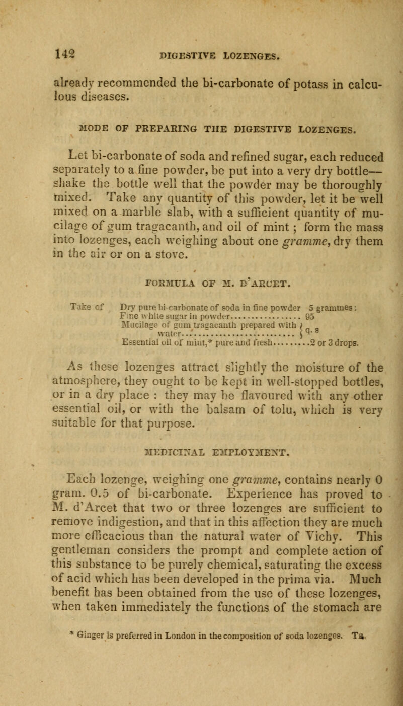 already recommended the bi-carbonate of potass in calcu- lous diseases. MODE OF PREPARING THE DIGESTIVE LOZENGES. Let bi-carbonate of soda and refined sugar, each reduced separately to a fine powder, be put into a very dry bottle— shake the bottle well that the powder may be thoroughly mixed. Take any quantity of this powder, let it be well mixed on a marble slab, with a sufficient quantity of mu- cilage of gum tragacanth,and oil of mint ; form the mass into lozenges, each weighing about one gramme, dry them in the air or on a stove. FORMULA OF M. D* AH'JET. Dry pure bi-carbonate of soda in fine powder 5 grammes: F.ne white sugar in powder 95 Mucilage of gum tragacanth prepared with , water. q.s Essential oil of mint,* pure and fiesb 2 or 3 drops. As these lozenges attract slightly the moisture of the atmosphere, they ought to be kept in well-stopped bottles, or in a dry place : they may be flavoured with any other essential oil, or with the balsam of tolu, which is very suitable for that purpose. MEDICINAL EMPLOYMENT. Each lozenge, weighing one gramme, contains nearly 0 gram. 0.5 of bi-carbonate. Experience has proved to M. d'Arcet that two or three lozenges are sufficient to remove indigestion, and that in this affection they are much more efficacious than the natural water of Tichy. This gentleman considers the prompt and complete action of this substance to be purely chemical, saturating the excess of acid which has been developed in the prima via. Much benefit has been obtained from the use of these lozenges, when taken immediately the functions of the stomach are ■ Ginger is preferred in London in the composition of soda lozenges. Ta