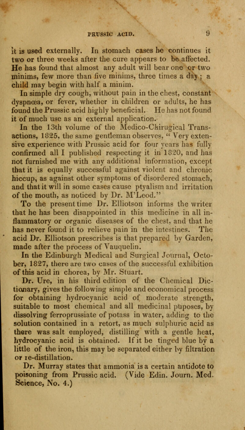 it is used externally. In stomach cases be continues it two or three weeks after the cure appears to be affected. He has found that almost any adult will bear one or two minims, few more than five minims, three times a day ; a child may begin with half a minim. In simple dry cough, without pain in the chest, constant dyspnoea, or fever, whether in children or adults, he has found the Prussic acid highly beneficial. He has not found it of much use as an external application. In the 13th volume of the Medico-Chirugical Trans- actions, 1825, the same gentleman observes,  Very exten- sive experience with Prussic acid for four years has fully confirmed all I published respecting it in 1820, and has not furnished me with any additional information, except that it is equally successful against violent and chronic hiccup, as against other symptoms of disordered stomach, and that it will in some cases cause ptyalism and irritation of the mouth, as noticed by Dr. M'Leod. To the present time Dr. Elliotson informs the writer that he has been disappointed in this medicine in all in- flammatory or organic diseases of the chest, and that he has never found it to relieve pain in the intestines. The acid Dr. Elliotson prescribes is that prepared by Garden, made after the process of Vauquelin. In the Edinburgh Medical and Surgical Journal, Octo- ber, 1827, there are two cases of the successful exhibition of this acid in chorea, by Mr. Stuart. Dr. Ure, in his third edition of the Chemical Dic- tionary, gives the following simple and economical process for obtaining hydrocyanic acid of moderate strength, suitable to most chemical and all medicinal puposes, by dissolving ferroprussiate of potass in water, adding to the solution contained in a retort, as much sulphuric acid as there was salt employed, distilling with a gentle heat, hydrocyanic acid is obtained. If it be tinged blue by a little of the iron, this may be separated either by filtration or re-distillation. Dr. Murray states that ammonia is a certain antidote to poisoning from Prussic acid. (Vide Edin. Journ. Med, Science, No. 4.)