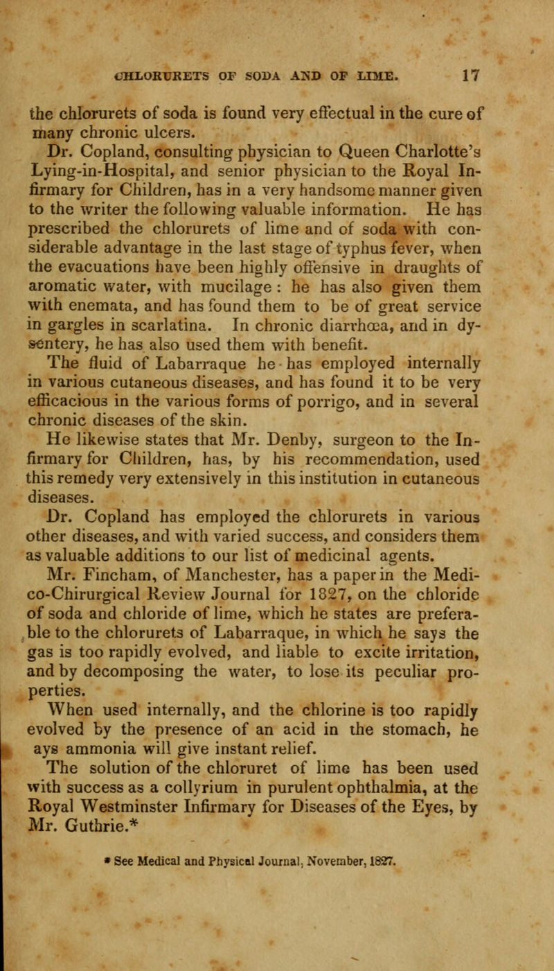 the chlorurets of soda is found very effectual in the cure of many chronic ulcers. Dr. Copland, consulting physician to Queen Charlotte's Lying-in-Hospital, and senior physician to the Royal In- firmary for Children, has in a very handsome manner given to the writer the following valuable information. He has prescribed the chlorurets of lime and of soda with con- siderable advantage in the last stage of typhus fever, when the evacuations have been highly offensive in draughts of aromatic water, with mucilage : he has also given them with enemata, and has found them to be of great service in gargles in scarlatina. In chronic diarrhoea, and in dy- sentery, he has also used them with benefit. The fluid of Labarraque he has employed internally in various cutaneous diseases, and has found it to be very efficacious in the various forms of porrigo, and in several chronic diseases of the skin. He likewise states that Mr. Denby, surgeon to the In- firmary for Children, has, by his recommendation, used this remedy very extensively in this institution in cutaneous diseases. Dr. Copland has employed the chlorurets in various other diseases, and with varied success, and considers them as valuable additions to our list of medicinal agents. Mr. Fincham, of Manchester, has a paper in the Medi- co-Chirurgical Review Journal for 1827, on the chloride of soda and chloride of lime, which he states are prefera- ble to the chlorurets of Labarraque, in which he says the gas is too rapidly evolved, and liable to excite irritation, and by decomposing the water, to lose its peculiar pro- perties. When used internally, and the chlorine is too rapidly evolved by the presence of an acid in the stomach, he ays ammonia will give instant relief. The solution of the chloruret of lime has been used with success as a collyrium in purulent ophthalmia, at the Royal Westminster Infirmary for Diseases of the Eyes, by Mr. Guthrie* * See Medical and Physical Journal, November, 1827.