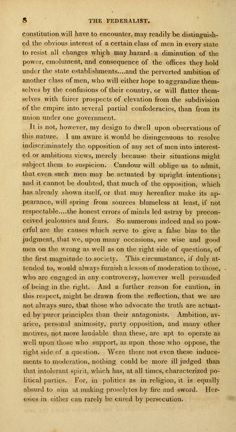 constitution will have to encounter, may readily be distinguish- ed the obvious interest of a certain class of men in every state to resist all changes v^^hich may hazard a diminution of the power, emolument, and consequence of the offices they hold under the state establishments....and the perverted ambition of another class of men, who will either hope to aggrandize them- selves by the confusions of their country, or will flatter them- selves with fairer prospects of elevation from the subdivision of the empire into several partial confederacies, than from its union under one government. It is not, however, my design to dwell upon observations of this nature. I am aware it would be disingenuous to resolve indiscriminately the opposition of any set of men into interest- ed or ambitious views, merely because their situations might subject them to suspicion. Candour will oblige us to admit, that even such men may be actuated by upright intentions; and it cannot be doubted, that much of the opposition, which has already shown itself, or that may hereafter make its ap- pearance, will spring from sources blameless at least, if not respectable....the honest errors of minds led astray by precon- ceived jealousies and fears. So numerous indeed and so pow- erful are the causes which serve to give a false bias to the judgment, that we, upon many occasions, see wise and good men on the wrong as well as on the right side of questions, of the first magnitude to society. This circumstance, if duly at- tended to, would always furnish a lesson of moderation to those, who are engaged in any controversy, however well persuaded of being in the right. And a further reason for caution, in this respect, might be drawn from the reflection, that we are not always sure, that those who advocate the truth are actuat- ed by purer principles than their antagonists. Ambition, av- arice, personal animosity, party opposition, and many other motives, not more laudable than these, are apt to operate as well upon those who support, as upon those who oppose, the right side of a question. Were there not even these induce- ments to moderation, nothing could be more ill judged than that intolerant spirit, which has, at all times, characterized po- litical parties. For, in politics as in religion, it is equally absurd to aim at making proselytes by fire and sword. Her- esies in either can rarely be cured by persecution.