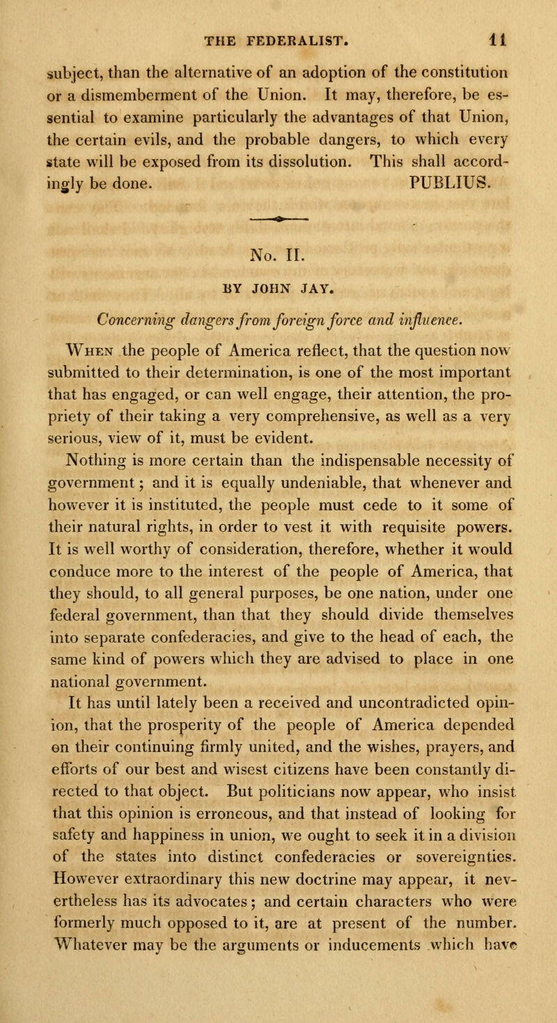 subject, than the alternative of an adoption of the constitution or a dismemberment of the Union. It may, therefore, be es- sential to examine particularly the advantages of that Union, the certain evils, and the probable dangers, to which every state will be exposed from its dissolution. This shall accord- ingly be done. PUBLIUS. No. II. BY JOHN JAY. Concerning dangers from foreign force and influence. When the people of America reflect, that the question now submitted to their determination, is one of the most important that has engaged, or can well engage, their attention, the pro- priety of their taking a very comprehensive, as well as a very serious, view of it, must be evident. Nothing is more certain than the indispensable necessity of government; and it is equally undeniable, that whenever and however it is instituted, the people must cede to it some of their natural rights, in order to vest it with requisite powers. It is well worthy of consideration, therefore, whether it would conduce more to the interest of the people of America, that they should, to all general purposes, be one nation, under one federal government, than that they should divide themselves into separate confederacies, and give to the head of each, the same kind of powers which they are advised to place in one national government. It has until lately been a received and uncontradicted opin- ion, that the prosperity of the people of America depended on their continuing firmly united, and the wishes, prayers, and efforts of our best and wisest citizens have been constantly di- rected to that object. But politicians now appear, who insist that this opinion is erroneous, and that instead of looking for safety and happiness in union, we ought to seek it in a division of the states into distinct confederacies or sovereignties. However extraordinary this new doctrine may appear, it nev- ertheless has its advocates; and certain characters who were formerly much opposed to it, are at present of the number. Whatever may be the arguments or inducements which have