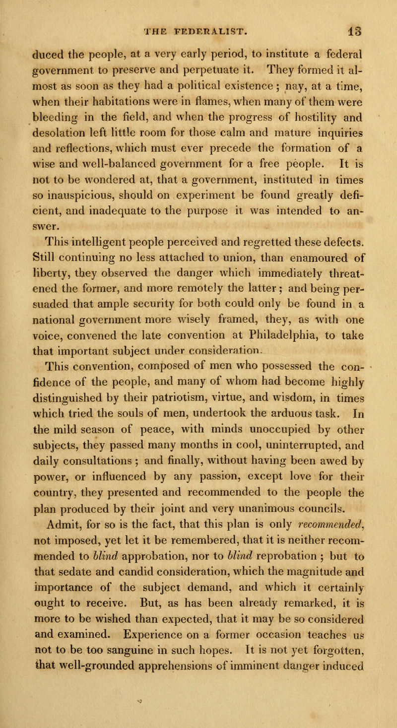 duced the people, at a very early period, to institute a federal government to preserve and perpetuate it. They formed it al- most as soon as they had a political existence; nay, at a time, when their habitations were in flames, when many of them were bleeding in the field, and when the progress of hostility and desolation left little room for those calm and mature inquiries and reflections, which must ever precede the formation of a wise and well-balanced government for a free people. It is not to be wondered at, that a government, instituted in times so inauspicious, should on experiment be found greatly defi- cient, and inadequate to the purpose ii was intended to an- swer. This intelligent people perceived and regretted these defects. Still continuing no less attached to union, than enamoured of liberty, they observed the danger which immediately threat- ened the former, and more remotely the latter; and being per- suaded that ample security for both could only be found in a national government more wisely framed, they, as with one voice, convened the late convention at Philadelphia, to take that important subject under consideration. This convention, composed of men who possessed the con- fidence of the people, and many of whom had become highly distinguished by their patriotism, virtue, and wisdom, in times which tried the souls of men, undertook the arduous task. In the mild season of peace, with minds unoccupied by other subjects, they passed many months in cool, uninterrupted, and daily consultations ; and finally, without having been awed by power, or influenced by any passion, except love for their country, they presented and recommended to the people the plan produced by their joint and very unanimous councils. Admit, for so is the fact, that this plan is only recommended, not imposed, yet let it be remembered, that it is neither recom- mended to hlind approbation, nor to hlind reprobation ; but to that sedate and candid consideration, which the magnitude and importance of the subject demand, and which it certainly ought to receive. But, as has been already remarked, it is more to be wished than expected, that it may be so considered and examined. Experience on a former occasion teaches us not to be too sanguine in such hopes. It is not yet forgotten, that well-groimded apprehensions of imminent danger induced