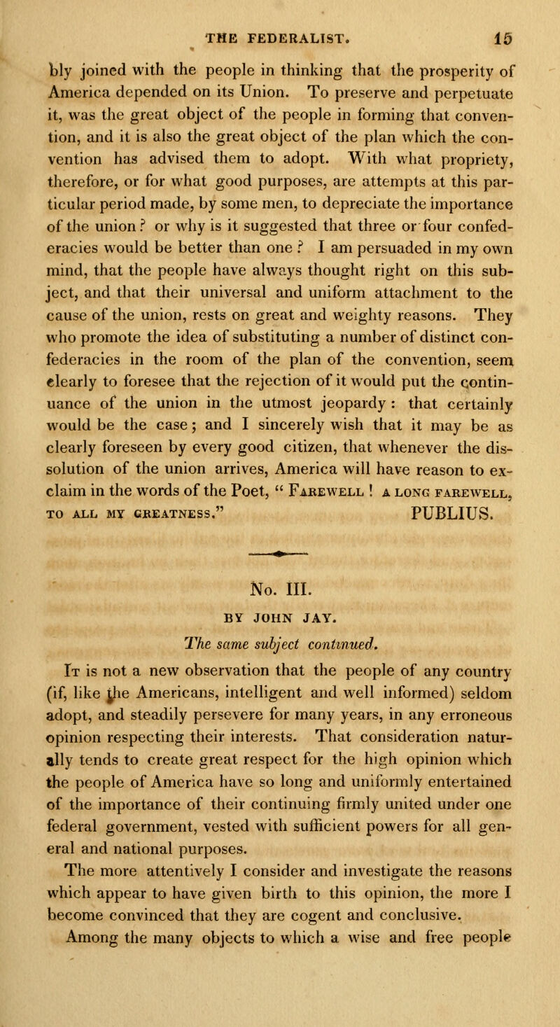 bly joined with the people in thinking that the prosperity of America depended on its Union. To preserve and perpetuate it, was the great object of the people in forming that conven- tion, and it is also the great object of the plan which the con- vention has advised them to adopt. With what propriety, therefore, or for what good purposes, are attempts at this par- ticular period made, by some men, to depreciate the importance of the union? or why is it suggested that three or four confed- eracies would be better than one f I am persuaded in my own mind, that the people have always thought right on this sub- ject, and that their universal and uniform attachment to the cause of the union, rests on great and weighty reasons. They who promote the idea of substituting a number of distinct con- federacies in the room of the plan of the convention, seem elearly to foresee that the rejection of it would put the contin- uance of the union in the utmost jeopardy : that certainly would be the case; and I sincerely wish that it may be as clearly foreseen by every good citizen, that whenever the dis- solution of the union arrives, America will have reason to ex- claim in the words of the Poet,  Farewell ! a long farewell, TO all my greatness. PUBLIUS. No. III. BY JOHN JAY. The same subject continued. It is not a new observation that the people of any country (if, like jhe Americans, intelligent and well informed) seldom adopt, and steadily persevere for many years, in any erroneous opinion respecting their interests. That consideration natur- ally tends to create great respect for the high opinion which the people of America have so long and uniformly entertained of the importance of their continuing firmly united under one federal government, vested with sufficient powers for all gen- eral and national purposes. The more attentively I consider and investigate the reasons which appear to have given birth to this opinion, the more I become convinced that they are cogent and conclusive. Among the many objects to which a wise and free people