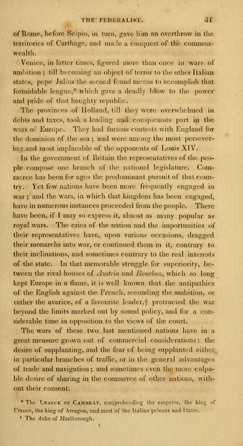 of Rome, before Scipio, in turn, gave him an overthrow in the territories of Carthage, and nia !e a conquest of the common- wealth. Venice, in latter times, figured more than once in wars of ambition ; till becoming an object of terror to the other Italian states, pope Julius the second found means to accomplish that formidable league,* which gave a deadly blow to the power and pride of that haughty republic. The provinces of Holland, till they were overwhelmed in debts and taxes, took a leading and conspicuous part in the wars of Europe. They had furious contests with England for the dominion of the sea ; and were among the most persever- ing,and most implacable of the opponents of Louis XIV. In the government of Britain the representatives of the peo- ple compose one branch of the national legislature. Com- merce has been for ages the predominant pursuit of that coun- try. Yet few nations have been more frequently engaged in war; and the wars, in which that kingdom has been engaged, have in numerous instances proceeded from the people. There have been, if I may so express it, almost as many popular as royal wars. The cries of the nation and the importunities of their representatives have, upon various occasions, dragged their monarchs into war, or continued them in it, contrary to their inclinations, and sometimes contrary to the real interests of the state. In that memorable struggle for superiority, be- tween the rival houses of Austria and Bourbon, which so long- kept Europe in a flame, it is well known that the antipathies of the English against the French, seconding the ambition, or rather the avarice, of a favourite leader,f protracted the war beyond the limits marked out by sound policy, and for a con- siderable time in opposition to the views of the court. The wars of these two last mentioned nations have in a great measure grown out of commercial considerations : the desire of supplanting, and the fear of being supplanted either in particular branches of traffic, or in the general advantages of trade and navigation; and sometimes even the more culpa- ble desire of sharing in the commence of other nations, with- out their consent. * The League of Cambrat, conprehcndlng the emperor, the king of France, the king of Arragon, and most of the Italian princes and States. t The duke of Marlborough.