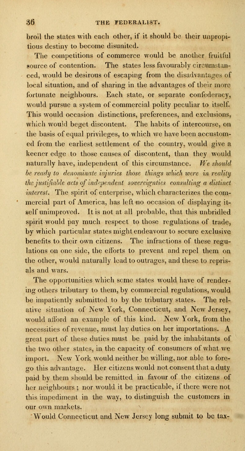 broil the states with each other, if it should be their unpropi- tious destiny to become disunited. The competitions of commerce would be another fruitful source of contention. The states less favourably circumstan- ced, would be desirous of escaping from the disadvantages of local situation, and of sharing in the advantages of their more fortunate neighbours. Each state, or separate confederacy, would pursue a system of commercial polity peculiar to itself. This would occasion distinctions, preferences, and exclusions, which would beget discontent. The habits of intercourse, on the basis of equal privileges, to which we have been accustom- ed from the earliest settlement of the country, would give a keener edge to those causes of discontent, than they would naturally have, independent of this circumstance. M^^e should be ready to denominate injuries those things which were in reality thejustifialjle acts of ind^^peadent sovereignties consulting a distinct interest. The spirit of enterprise, which characterizes the com- mercial part of America, has left no occasion of displaying it- self unimproved. It is not at all probable, that this unbridled spirit would pay much respect to those regulations of trade, by which particular states might endeavour to secure exclusive benefits to their own citizens. The infractions of these regu- lations on one side, the etibrts to prevent and repel them on the other, would naturally lead to outrages, and these to repris- als and wars. The opportunities which seme states would have of render- ing others tributary to them, by commercial regulations, would be impatiently submitted to by the tributary states. The rel- ative situation of New York, Connecticut, and New Jersey, would afford an example of this kind. New York, from the necessities of revenue, must lay duties on her importations. A great part of these duties must be paid by the inhabitants of the two other states, in the capacity of consumers of what we import. New York would neither be willing, nor able to fore- go this advantage. Her citizens would not consent that a duty paid by them should be remitted in favour of the citizens of her neighbours ; nor would it be practicable, if there were not this impediment in the way, to distinguish the customers in our own markets. Would Connecticut and New Jersey long submit to be tax-