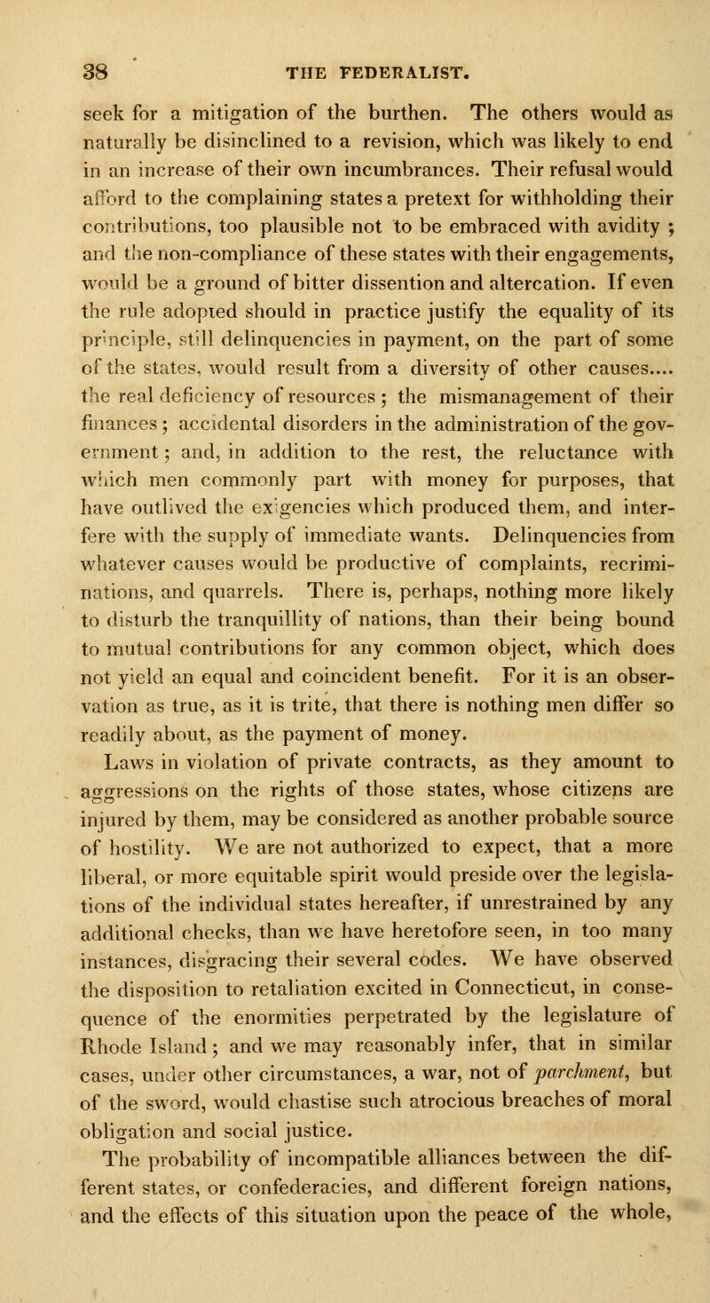 seek for a mitigation of the burthen. The others would as naturally be disinclined to a revision, which was likely to end in an increase of their own incumbrances. Their refusal would afford to the complaining states a pretext for withholding their contributions, too plausible not to be embraced with avidity ; and the non-compliance of these states with their engagements, would be a ground of bitter dissention and altercation. If even the rule adopied should in practice justify the equality of its prmciple, still delinquencies in payment, on the part of some of the states, would result from a diversity of other causes.... the real deficiency of resources ; the mismanagement of their finances; accidental disorders in the administration of the gov- ernment ; and, in addition to the rest, the reluctance with wiiich men commonly part with money for purposes, that have outlived the exigencies which produced them, and inter- fere with the supply of immediate wants. Delinquencies from whatever causes would be productive of complaints, recrimi- nations, and quarrels. There is, perhaps, nothing more likely to disturb the tranquillity of nations, than their being bound to mutual contributions for any common object, which does not yield an equal and coincident benefit. For it is an obser- vation as true, as it is trite, that there is nothing men differ so readily about, as the payment of money. Laws in violation of private contracts, as they amount to agonressions on the rights of those states, whose citizens are injured by them, may be considered as another probable source of hostility. We are not authorized to expect, that a more liberal, or more equitable spirit would preside over the legisla- tions of the individual states hereafter, if unrestrained by any additional checks, than we have heretofore seen, in too many instances, disgracing their several codes. We have observed the disposition to retaliation excited in Connecticut, in conse- quence of the enormities perpetrated by the legislature of Rhode Island; and we may reasonably infer, that in similar cases, under other circumstances, a war, not of parchment, but of the sword, would chastise such atrocious breaches of moral obligation and social justice. The probability of incompatible alliances between the dif- ferent states, or confederacies, and different foreign nations, and the effects of this situation upon the peace of the whole,