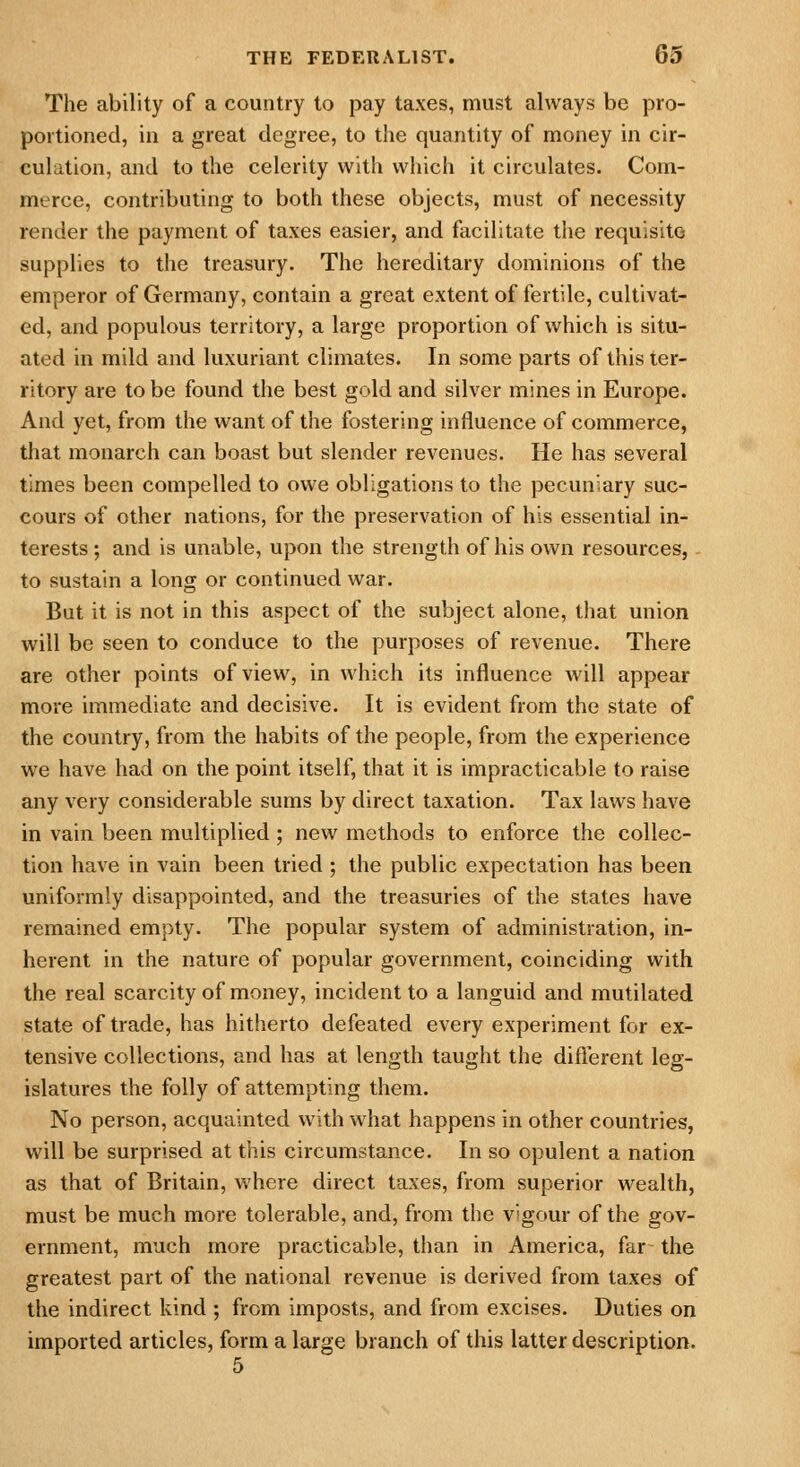 The ability of a country to pay taxes, must always be pro- portioned, in a great degree, to the quantity of money in cir- culation, and to the celerity with which it circulates. Com- merce, contributing to both these objects, must of necessity render the payment of taxes easier, and facilitate the requisite supplies to the treasury. The hereditary dominions of the emperor of Germany, contain a great extent of fertile, cultivat- ed, and populous territory, a large proportion of which is situ- ated in mild and luxuriant climates. In some parts of this ter- ritory are to be found the best gold and silver mines in Europe. And yet, from the want of the fostering influence of commerce, that monarch can boast but slender revenues. He has several times been compelled to owe obligations to the pecuniary suc- cours of other nations, for the preservation of his essential in- terests ; and is unable, upon the strength of his own resources, to sustain a long or continued war. But it is not in this aspect of the subject alone, that union will be seen to conduce to the purposes of revenue. There are other points of view, in which its influence will appear more immediate and decisive. It is evident from the state of the country, from the habits of the people, from the experience we have had on the point itself, that it is impracticable to raise any very considerable sums by direct taxation. Tax laws have in vain been multiplied ; new methods to enforce the collec- tion have in vain been tried ; the public expectation has been uniformly disappointed, and the treasuries of the states have remained empty. The popular system of administration, in- herent in the nature of popular government, coinciding with the real scarcity of money, incident to a languid and mutilated state of trade, has hitherto defeated every experiment for ex- tensive collections, and has at length taught the difl'erent leg- islatures the folly of attempting them. No person, acquainted with what happens in other countries, will be surprised at this circumstance. In so opulent a nation as that of Britain, where direct taxes, from superior wealth, must be much more tolerable, and, from the vigour of the gov- ernment, much more practicable, than in America, far the greatest part of the national revenue is derived from taxes of the indirect kind ; from imposts, and from excises. Duties on imported articles, form a large branch of this latter description.