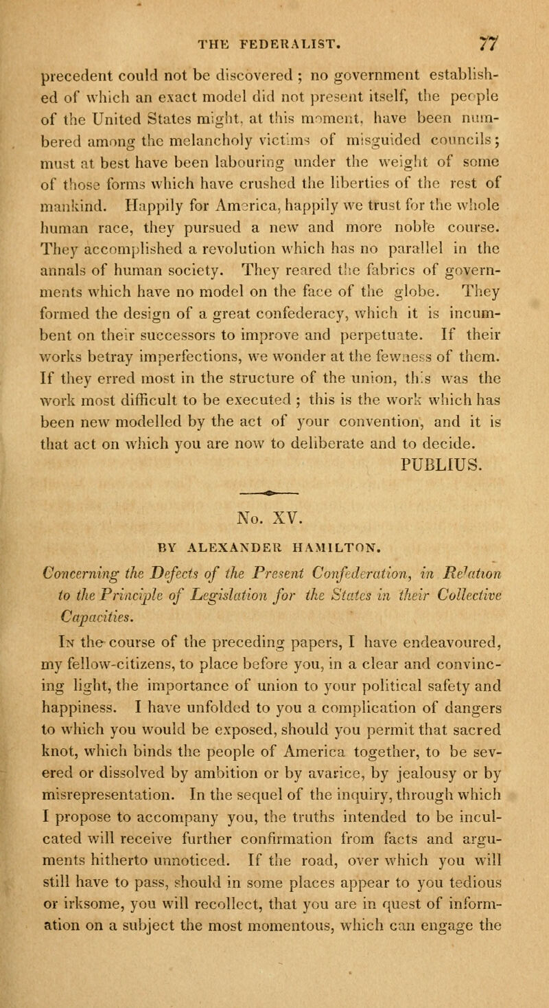 precedent could not be discovered ; no government establish- ed of which an exact model did not present itself, the pec pie of the United States might, at this moment, have been num- bered among the melancholy victims of misguided councils; must at best have been labouring under the weight of some of those forms which have crushed the liberties of the rest of mankind. Happily for America, happily we trust for the whole human race, they pursued a new and more noble course. They accomplished a revolution which has no parallel in the annals of human society. They reared the fabrics of govern- ments which have no model on the face of the globe. They formed the design of a great confederacy, which it is incum- bent on their successors to improve and perpetuate. If their works betray imperfections, we wonder at the fewness of them. If they erred most in the structure of the union, this was the work most difficult to be executed; this is the work which has been new modelled by the act of your convention, and it is that act on wjiich you are now to deliberate and to decide. PUBLIUS. No. XV. BY ALEXANDER HAMILTON. Concerning the Defects of the Present Confederation, in Relation to the Principle of Legislation for the States in their Collective Capacities. In the course of the preceding papers, I have endeavoured, my fellow-citizens, to place before you, in a clear and convinc- ing light, the importance of union to your political safety and happiness. I have unfolded to you a complication of dangers to which you would be exposed, should you permit that sacred knot, which binds the people of America together, to be sev- ered or dissolved by ambition or by avarice, by jealousy or by misrepresentation. In the sequel of the inquiry, through which I propose to accompany you, the truths intended to be incul- cated will receive further confirmation from facts and argu- ments hitherto unnoticed. If the road, over which you will still have to pass, should in some places appear to you tedious or irksome, you will recollect, that you are in quest of inform- ation on a subject the most momentous, which can engage the