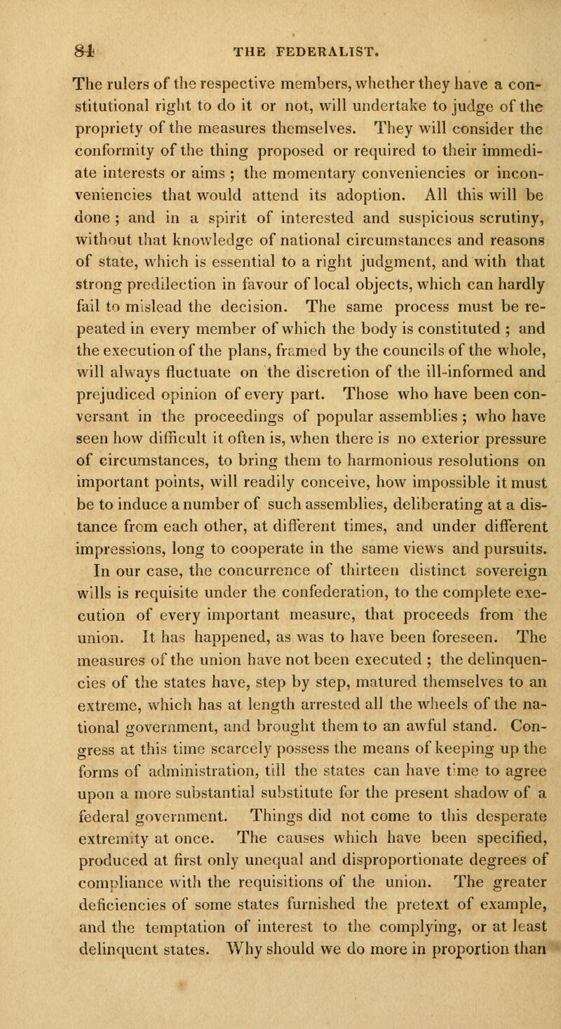 The rulers of the respective members, whether they have a con- stitutional right to do it or not, will undertake to judge of the propriety of the measures themselves. They will consider the conformity of the thing proposed or required to their immedi- ate interests or aims ; the momentary conveniencies or incon- veniencies that would attend its adoption. All this will be done ; and in a spirit of interested and suspicious scrutiny, without that knowledge of national circumstances and reasons of state, which is essential to a right judgment, and with that strong predilection in favour of local objects, which can hardly fail to mislead the decision. The same process must be re- peated in every member of which the body is constituted ; and the execution of the plans, frr.med by the councils of the whole, will always fluctuate on the discretion of the ill-informed and prejudiced opinion of every part. Those who have been con- versant in the proceedings of popular assemblies ; who have seen hoAV difficult it often is, when there is no exterior pressure of circumstances, to bring them to harmonious resolutions on important points, will readily conceive, how impossible it must be to induce a number of such assemblies, deliberating at a dis- tance from each other, at different times, and under different impressions, long to cooperate in the same views and pursuits. In our case, the concurrence of thirteen distinct sovereign wills is requisite under the confederation, to the complete exe- cution of every important measure, that proceeds from the union. It has happened, as was to have been foreseen. The measures of the union have not been executed ; the delinquen- cies of the states have, step by step, matured themselves to an extreme, which has at length arrested all the wheels of the na- tional government, and brought them to an awful stand. Con- gress at this time scarcely possess the means of keeping up the forms of administration, till the states can have t'me to agree upon a more substantial substitute for the present shadow of a federal government. Things did not come to this desperate extremity at once. The causes which have been specified, produced at first only unequal and disproportionate degrees of compliance with the requisitions of the union. The greater deficiencies of some states furnished the pretext of example, and the temptation of interest to the complying, or at least delinquent states. Why should we do more in proportion than