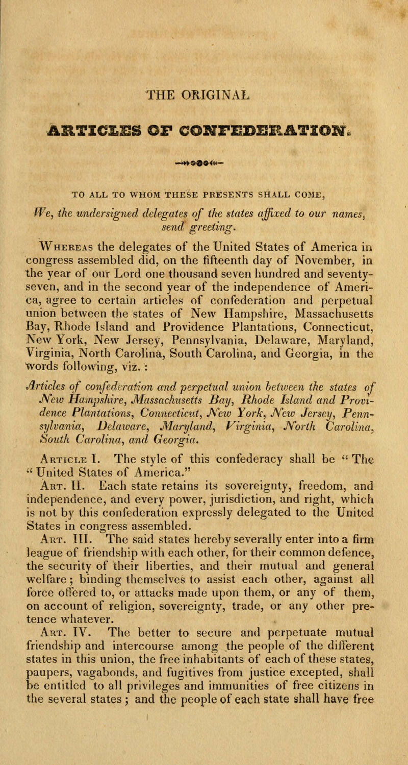 THE ORIGINAL ASlTZCXilIS OF CONFUDHRiiTXOl^. TO ALL TO WHOM THESE PRESENTS SHALL COME, We, the undersigned delegates of the states affixed to our names, send greeting. Whereas the delegates of the United States of America in congress assembled did, on the fifteenth day of November, in the year of our Lord one thousand seven hundred and seventy- seven, and in the second year of the independence of Ameri- ca, agree to certain articles of confederation and perpetual union between the states of New Hampshire, Massachusetts Bay, Rhode Island and Providence Plantations, Connecticut, New York, New Jersey, Pennsylvania, Delaware, Maryland, Virginia, North Carolina, South Carolina, and Georgia, in the tvords following, viz. : Articles of confederation and perpetual union between the states of JYew Hampshire, Massachusetts Bay, Rhode Island and Provi- dence Plantations, Connectictit, JVew York, JYew Jersey, Penn- sylvania, Delaware, Maryland, Virginia, JVorth Carolina, South Carolina, and Georgia. Article I. The style of this confederacy shall be  The  United States of America. Art. II. Each state retains its sovereignty, freedom, and independence, and every power, jurisdiction, and right, which is not by this confederation expressly delegated to the United States in congress assembled. Art. III. The said states hereby severally enter into a firm league of friendship with each other, for their common defence, the security of their liberties, and their mutual and general welfare ; binding themselves to assist each other, against all force oHered to, or attacks made upon them, or any of them, on account of religion, sovereignty, trade, or any other pre- tence whatever. Art. IV. The better to secure and perpetuate mutual friendship and intercourse among the people of the different states in this union, the free inhabitants of each of these states, paupers, vagabonds, and fugitives from justice excepted, shall be entitled to all privileges and immunities of free citizens in the several states ; and the people of each state shall have free