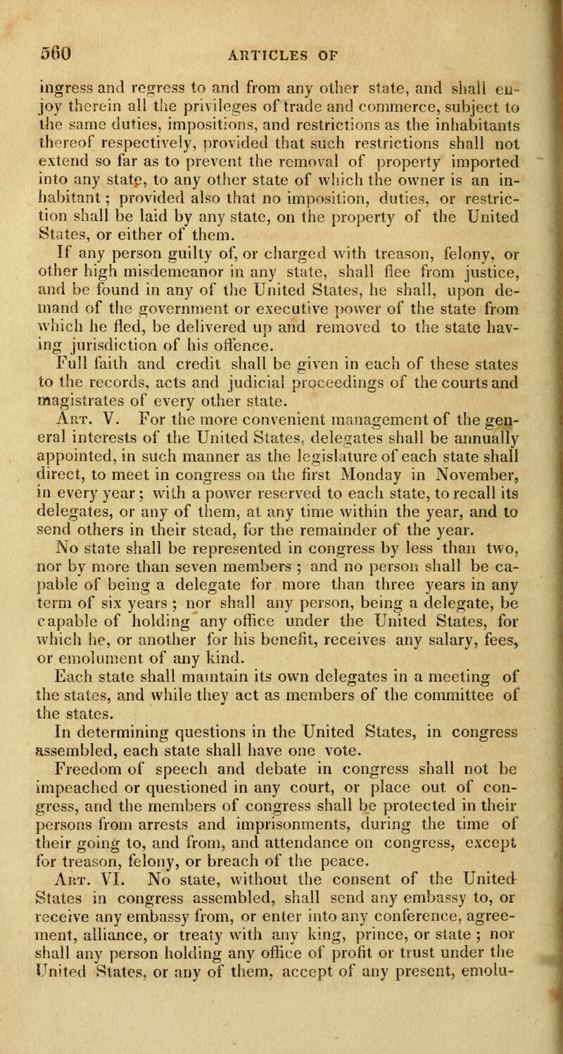 ingress and reoress to and from any other state, and shall en- joy therein all the privileges of trade and commerce, subject to the same duties, impositions, and restrictions as the inhabitants thereof respectively, provided that such restrictions shall not extend so far as to prevent the removal of property imported into any statp, to any other state of which the owner is an in- habitant ; provided also that no imposition, duties, or restric- tion shall be laid by any state, on the property of the United States, or either of them. If any person guilty of, or charged with treason, felony, or other high misdemeanor in any state, shall flee from justice, and be found in any of the United States, he shall, upon de- mand of the government or executive power of the state from which he fled, be delivered up and removed to the state hav- ing jurisdiction of his offence. Full faith and credit shall be given in each of these states to the records, acts and judicial proceedings of the courts and magistrates of every other state. Art. V. For the more convenient management of the gen- eral interests of the United States, delegates shall be annually appointed, in such manner as the legislature of each state shall direct, to meet in congress on the first Monday in November, in every year; with a power reserved to each state, to recall its delegates, or any of them, at any time within the year, and to send others in their stead, for the remainder of the year. No state shall be represented in congress by less than two, nor by more than seven members ; and no person shall be ca- pable of being a delegate for more than three years in any term of six years ; nor shall any person, being a delegate, be capable of holding any office under the United States, for which he, or another for his benefit, receives any salary, fees, or emolument of any kind. Each state shall mauitain its own delegates in a meeting of the states, and while they act as members of the committee of the states. In determining questions in the United States, in congress assembled, each state shall have one vote. Freedom of speech and debate in congress shall not be impeached or questioned in any court, or place out of con- gress, and the members of congress shall be protected in their persons from arrests and imprisonments, during the time of their going to, and from, and attendance on congress, except for treason, felony, or breach of the peace. Art. VI. No state, without the consent of the United States in congress assembled, shall send any embassy to, or receive any embassy from, or enter into any conference, agree- ment, alliance, or treaty with any king, prince, or state ; nor shall any person holding any oflice of profit or trust under the United States, or any of them, accept of any present, emolu-