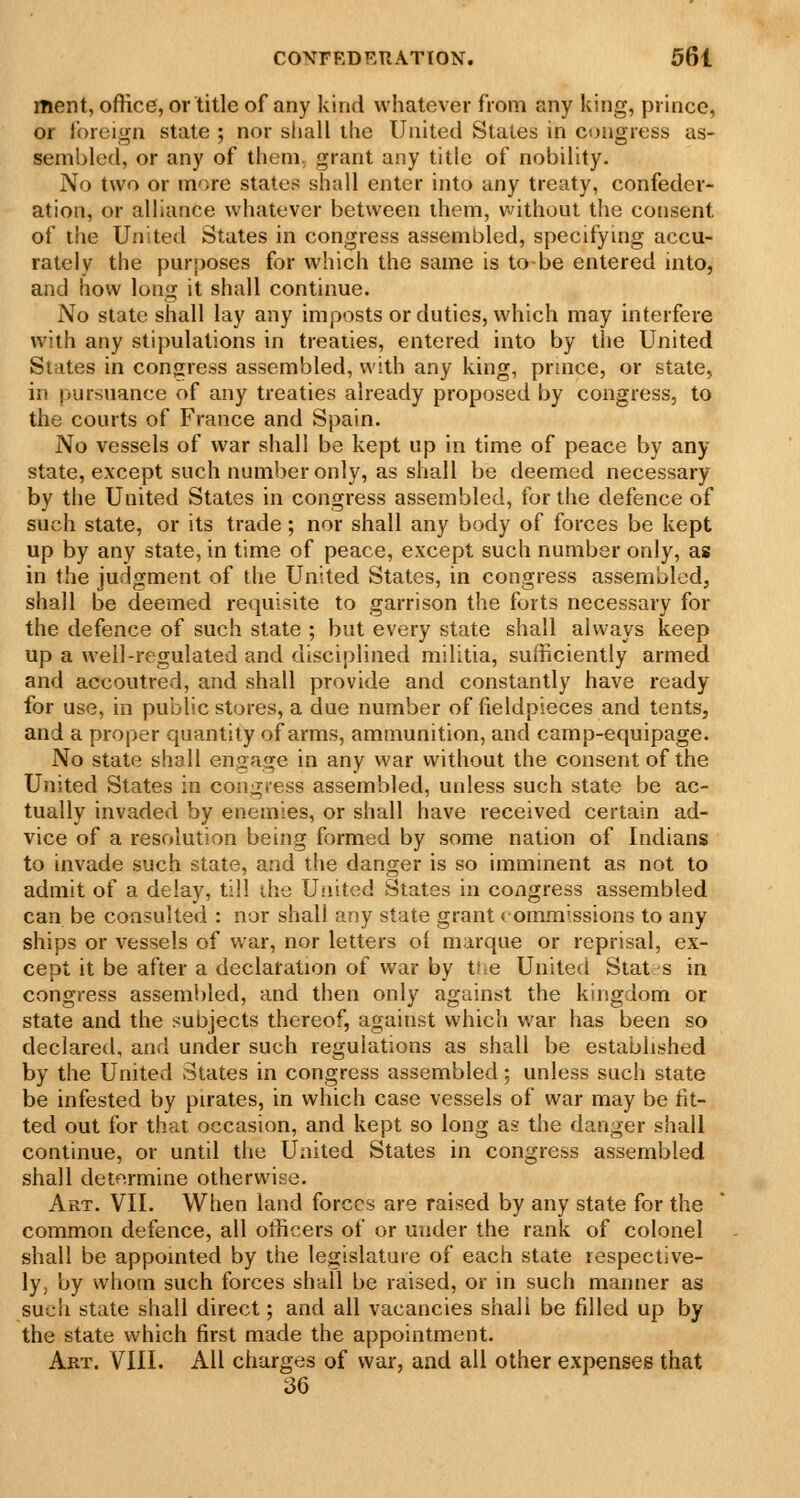 ment, office, or title of any kind whatever from any king, prince, or ioreign state ; nor shall the United States in congress as- sembled, or any of them, grant any title of nobility. No two or more states shall enter into any treaty, confeder- ation, or alliance whatever between ihem, without the consent of the United States in congress assembled, specifying accu- rately the purposes for which the same is to be entered into, and how long it shall continue. No state shall lay any imposts or duties, which may interfere with any stipulations in treaties, entered into by the United Slates in congress assembled, with any king, prmce, or state, in pursuance of any treaties already proposed by congress, to the courts of France and Spain. No vessels of war shall be kept up in time of peace by any state, except such number only, as shall be deemed necessary by the United States in congress assembled, for the defence of such state, or its trade; nor shall any body of forces be kept up by any state, in time of peace, except such number only, as in the judgment of the United States, in congress assembled, shall be deemed requisite to garrison the forts necessary for the defence of such state ; but every state shall always keep up a well-regulated and disciplined militia, sufficiently armed and accoutred, and shall provide and constantly have ready for use, in public stores, a due number of fieldpieces and tents, and a proper quantity of arms, ammunition, and camp-equipage. No state shall engage in any war without the consent of the United States in congiess assembled, unless such state be ac- tually invaded by enemies, or shall have received certain ad- vice of a resolution being formed by some nation of Indians to invade such state, and the danger is so imminent as not to admit of a delay, till the United States in congress assembled can be consulted : nor shall any state grant commissions to any ships or vessels of war, nor letters ol marque or reprisal, ex- cept it be after a declaration of war by ti.e United Stat s in congress assembled, and then only against the kingdom or state and the subjects thereof, against which war has been so declared, and under such regulations as shall be established by the United States in congress assembled; unless such state be infested by pirates, in which case vessels of war may be fit- ted out for that occasion, and kept so long as the danger shall continue, or until the United States in congress assembled shall determine otherwise. Art. VII. When land forces are raised by any state for the common defence, all officers of or under the rank of colonel shall be appointed by the legislature of each state respective- ly, by whom such forces shall be raised, or in such manner as such state shall direct; and all vacancies shall be filled up by the state which first made the appointment. Art. VIII. All charges of war, and all other expenses that 36
