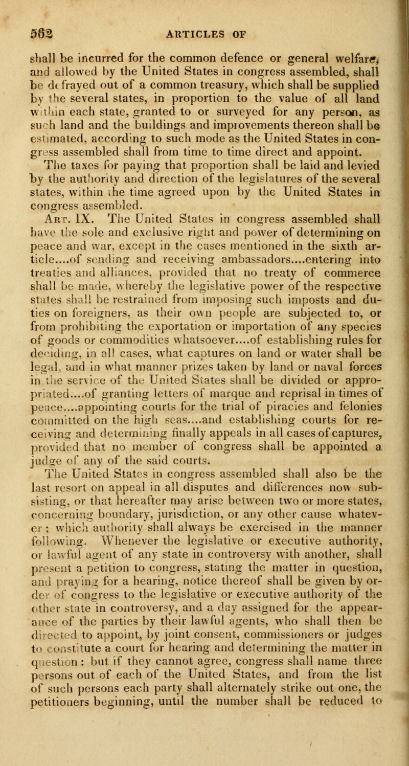 shall be incurred for the common defence or general welfare^ and allowed by the United States in congress assembled, shall be dt frayed out of a common treasury, which shall be supplied by the several states, in proportion to the value of all land waliin each state, granted to or surveyed for any person, as such land and the buildings and improvements thereon shall be estimated, according to such mode as the United States in con- gress assembled shall from time to time direct and appoint. The taxes for paying that proportion shall be laid and levied by the authority and direction of the legislatures of the several states, within .he time agreed upon by the United States in congress ai^sembled. Art. IX. The United States in congress assembled shall have the sole and exclusive rigiit and power of determining on peace and war, except in the cases mentioned in the sixth ar- ticle....of sending and receiving ambassadors....entering into treaties and alliances, provided that no treaty of commerce shall be made, whereby the legislative power of the respective states shall be restrained from imposing such imposts and du- ties on foreigners, as their own people are subjected to, or from prohibiting the exportation or importation of any species of goods or commodities whatsoever....of establishing rules for deciding, in all cases, what captures on land or water shall be legal, and in what manner prizes taken by land or naval forces in tiie servire of the United States shall be divided or appro- priated....of granting letters of marque and reprisal in times of peace....appointing courts for the trial of piracies and felonies committed on the high seas....and establishing courts for re- ceiving and determining finally appeals in all cases of captures, provided that no member of congress shall be appointed a judge of any of the said courts. The United States in congress assembled shall also be the last resort on appeal in all disputes and diiierences now sub- sisting, or that hereafter may arise betvieen two or more states, concerning boundary, jurisdiction, or any other cause whatev- er ; which authority shall always be exercised in the manner following. Whenever the legislative or executive authority, or lawful agent of any slate in controversy with another, shall present a petition to congress, stating the matter in question, and praying for a hearing, notice thereof shall be given by or- der of congress to the legislative or executive authority of the other state in controversy, and a day assigned for the appear- ance of the parties by their lawful agents, who shall then be directed to appoint, by joint consent, commissioners or judges to constitute a court for hearing and determining tiie matter in question : but if they cannot agree, congress shall name three persons out of each of the United States, and from the list of such persons each party shall alternately strike out one, the petitioners beginning, until the number shall be reduced to