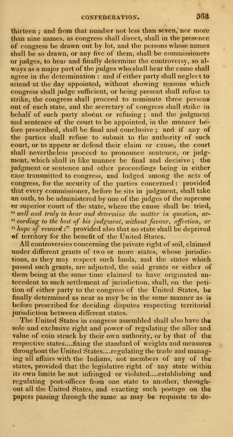 thirteen ; and from that number not less than seven, nor more than nine names, as congress shall direct, shall in the presence of congress be drawn out by lot, and the persons whose names shall be so drawn, or any five of them, shall be commissioners or judges, to hear and finally determine the controversy, so al- ways as a major part of the judges who shall hear the cause shall agree in the determination : and if either party shall neglect to attend at the day appointed, without showing reasons which congress shall judge sufiicient, or being present shall refuse to strike, the congress shall proceed to nominate three persons out of each state, and the secretary of congress shall strike in behalf of such party absent or refusing; and the judgment and sentence of the court to be appointed, in the manner be- fore prescribed, shall be final and conclusive ; and if any of the parties shall refuse to submit to the authority of such court, or to appear or defend their claim or cause, the court shall nevertheless proceed to pronounce sentence, or judg- ment, which shall in like manner be final and decisive ; the judgment or sentence and other proceedings being in either case transmitted to congress, and lodged among the acts of congress, for the security of the parties concerned : provided that every commissioner, before he sits in judgment, shall take an oath, to be administered by one of the judges of the supreme or superior court of the state, where the cause shall be tried, *' well and truly to hear and determine the matter in question, ac-  cording to the best of his judgment, without favour, affection, or  hope of reward: provided also that no state shall be deprived «f territory for the benefit of the United States. All controversies concerning the private right of soil, claimed under different grants of two or more states, whose jurisdic- tions, as they may respect such lands, and the states which passed such grants, are adjusted, the said grants or either of them being at the same time claimed to have originated an- tecedent to such settlement of jurisdiction, shall, on the peti- tion of either party to the congress of the United States, be finally determined as near as may be in the same manner as is before prescribed for deciding disputes respecting territorial jurisdiction between different states. The United States in congress assembled shall also have the sole and exclusive right and power of regulating the alloy and value of coin struck by their own authority, or by that of the respective states....fixing the standard of weights and measures throughout the United States....regulating the trade and manag- ing all affairs with the Indians, not members of any of the states, provided that the legislative right of any state within its own limits be not infringed or violated....establishing and regulating post-offices from one state to another, through- out all the United States, and exacting such postage on the papers passing through the same as may be requisite to de-