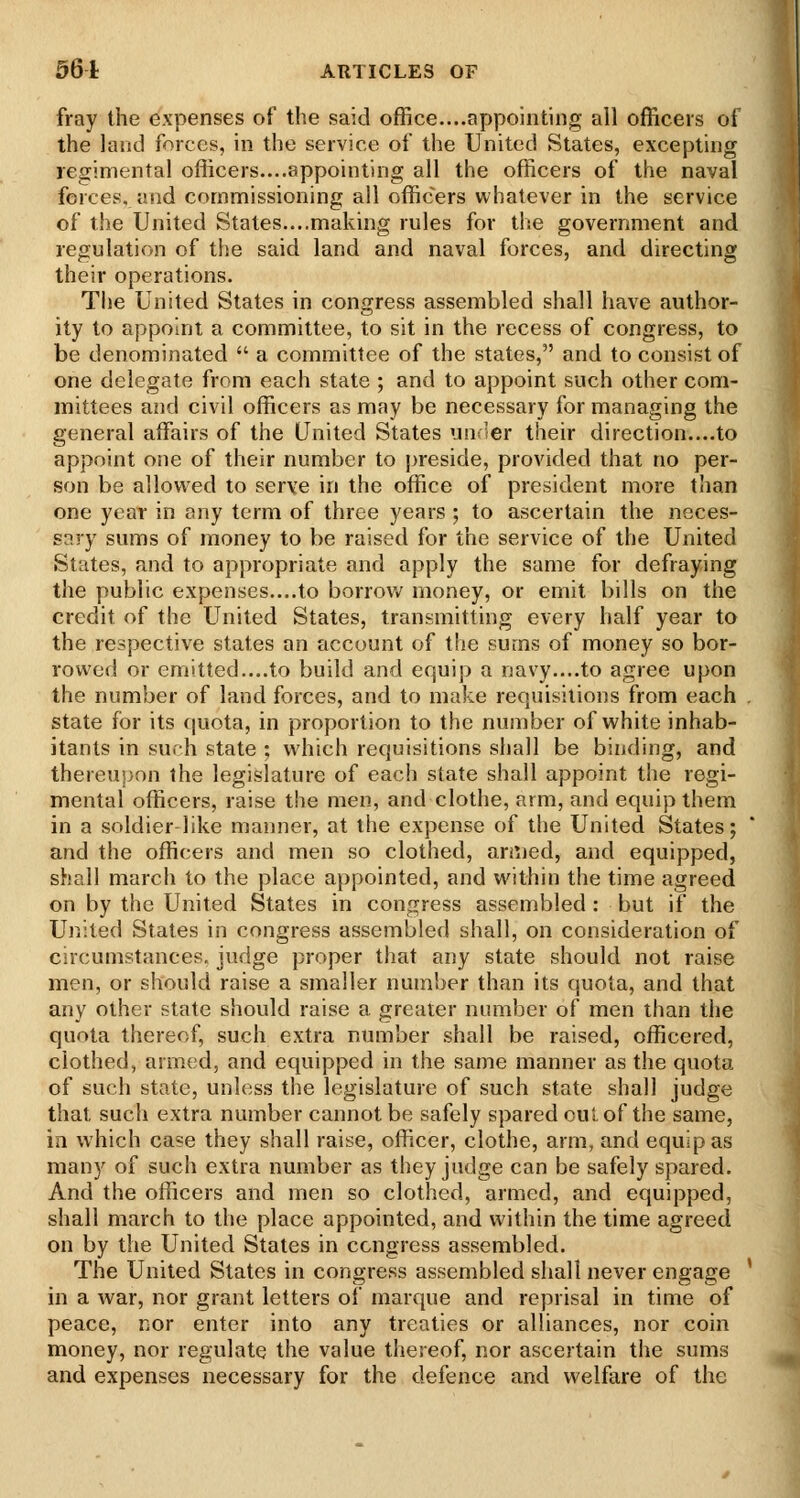 fray the expenses of the said office....appointing all officers of the land forces, in the service of the United States, excepting regimental officers....appointing all the officers of the naval forces, and commissioning all officers whatever in the service of the United States....making rules for the government and regulation of the said land and naval forces, and directing their operations. The United States in congress assembled shall have author- ity to appoint a committee, to sit in the recess of congress, to be denominated  a committee of the states, and to consist of one delegate from each state ; and to appoint such other com- mittees and civil officers as may be necessary for managing the general affairs of the United States unc'er their direction....to appoint one of their number to preside, provided that no per- son be allowed to serve in the office of president more than one year in any term of three years ; to ascertain the neces- s?.ry sums of money to be raised for the service of the United States, and to appropriate and apply the same for defraying the public expenses....to borrov»^ money, or emit bills on the credit of the United States, transmitting every half year to the respective states an account of the sums of money so bor- rowed or emitted....to build and equip a navy....to agree upon the number of land forces, and to make requisitions from each state for its fjuota, in proportion to the number of white inhab- itants in such state ; which requisitions shall be binding, and thereuijon the legislature of each state shall appoint the regi- mental officers, raise the men, and clothe, arm, and equip them in a soldier like manner, at the expense of the United States; and the officers and men so clothed, aniied, and equipped, shall march to the place appointed, and within the time agreed on by the United States in congress assembled : but if the Ujiited States in congress assembled shall, on consideration of circumstances, judge proper that any state should not raise men, or should raise a smaller number than its quota, and that any other state should raise a greater number of men than the quota thereof, such extra number shall be raised, officered, clothed, armed, and equipped in the same manner as the quota of such state, unless the legislature of such state shall judge that such extra number cannot be safely spared out of the same, in which case they shall raise, officer, clothe, arm, and equip as many of such extra number as they judge can be safely spared. And the officers and men so clothed, armed, and equipped, shall march to the place appointed, and within the time agreed on by the United States in congress assembled. The United States in congress assembled shall never engage in a war, nor grant letters of marque and reprisal in time of peace, nor enter into any treaties or alliances, nor coin money, nor regulate the value thereof, nor ascertain the sums and expenses necessary for the defence and welfare of the
