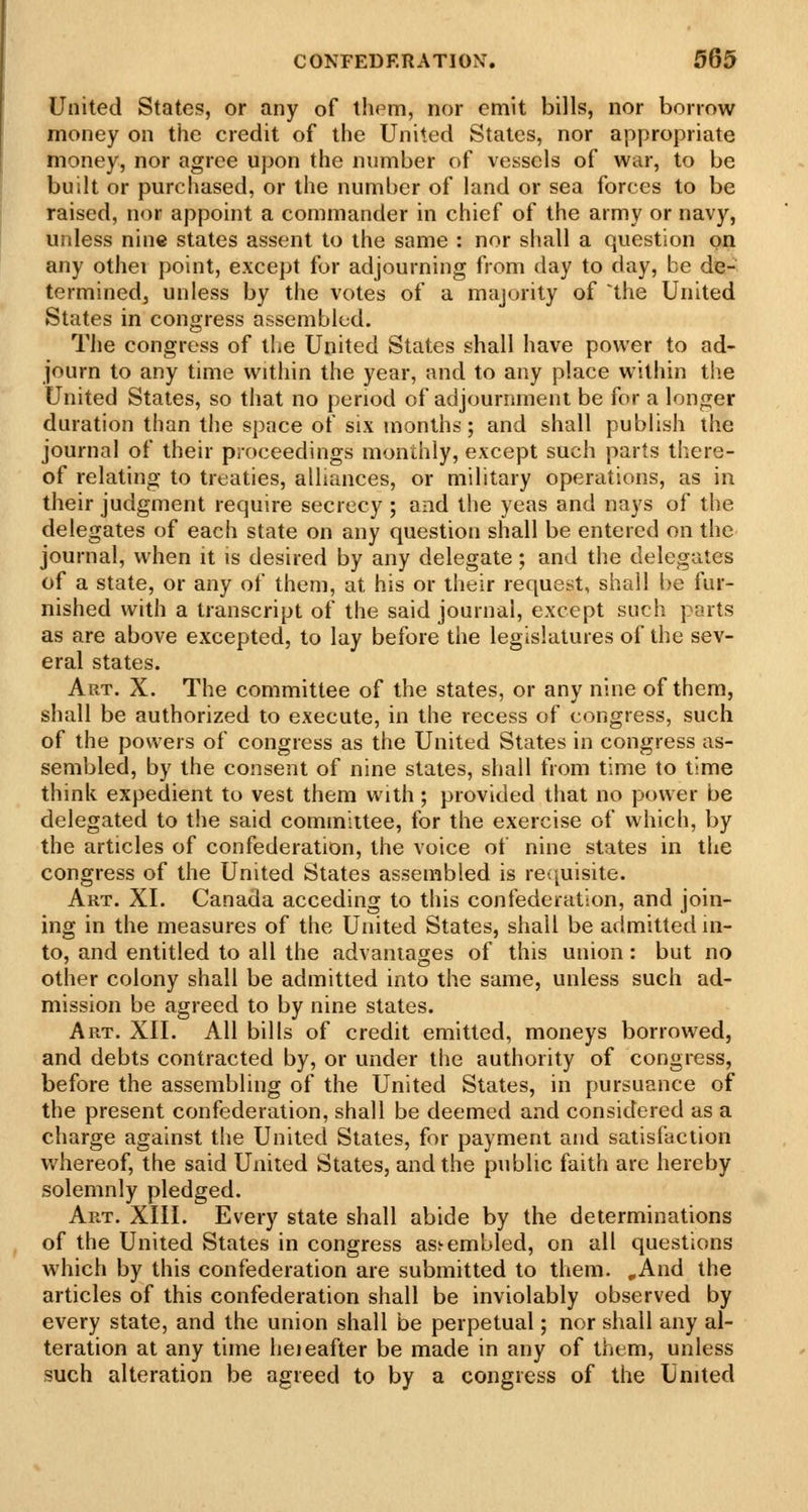 United States, or any of thpm, nor emit bills, nor borrow money on the credit of the United States, nor appropriate money, nor agree upon the number of vessels of war, to be built or purchased, or the number of land or sea forces to be raised, nor appoint a commander in chief of the army or navy, unless nine states assent to the same : nor shall a question on any othei point, except for adjourning from day to day, be de- termined, unless by the votes of a majority of the United States in congress assembled. The congress of the United States shall have power to ad- journ to any time within the year, and to any place within the United Stales, so that no period of adjournment be for a longer duration than the space of six months; and shall pubHsh the journal of their proceedings monthly, except such parts there- of relating to treaties, alliances, or military operations, as in their judgment require secrecy ; and the yeas and nays of the delegates of each state on any question shall be entered on the journal, when it is desired by any delegate; and the delegates of a state, or any of them, at his or their request, shall be fur- nished with a transcript of the said journal, except such parts as are above excepted, to lay before the legislatures of the sev- eral states. Art. X. The committee of the states, or any nine of them, shall be authorized to execute, in the recess of congress, such of the powers of congress as the United States in congress as- sembled, by the consent of nine states, shall from time to time think expedient to vest them with; provided that no power be delegated to the said coinmiitee, for the exercise of which, by the articles of confederation, the voice of nine states in the congress of the United States assembled is reijuisite. Art. XI. Canada acceding to this confederation, and join- ing in the measures of the United States, shall be admitted in- to, and entitled to all the advantages of this union : but no other colony shall be admitted into the same, unless such ad- mission be agreed to by nine states. Art. XII. All bills of credit emitted, moneys borrowed, and debts contracted by, or under the authority of congress, before the assembling of the United States, in pursuance of the present confederation, shall be deemed and considered as a charge against the United States, for payment and satisfaction whereof, the said United States, and the public faith are hereby solemnly pledged. Art. XIII. Every state shall abide by the determinations of the United States in congress ass-embled, on all questions which by this confederation are submitted to them. ,And the articles of this confederation shall be inviolably observed by every state, and the union shall be perpetual; nor shall any al- teration at any time heieafter be made in any of them, unless such alteration be agreed to by a congress of the United