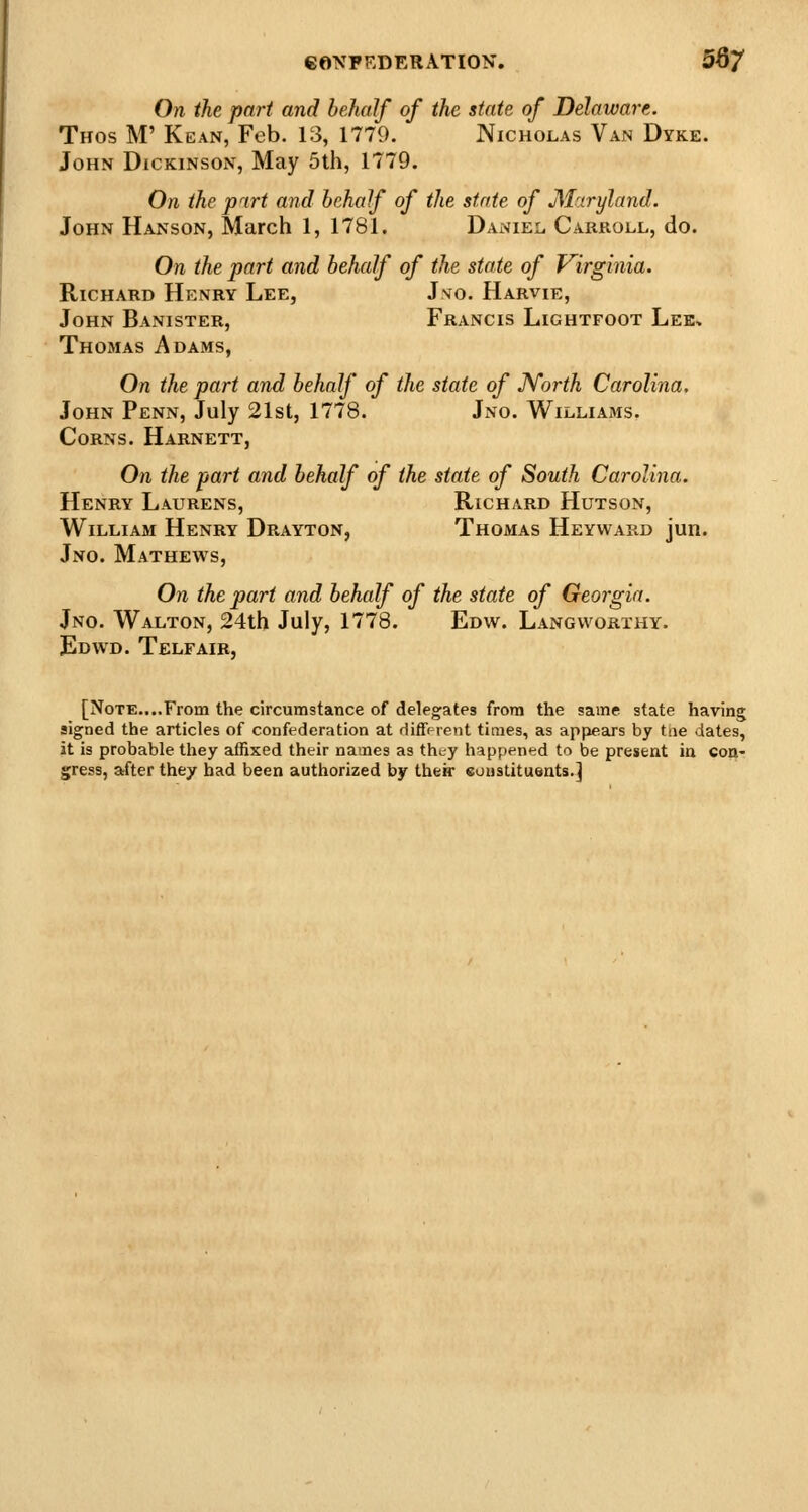 On the pari and behalf of the state of Delaware. Thos M' Kean, Feb. 13, 1779. Nicholas Van Dyke. John Dickinson, May 5th, 1779. On the part and behalf of the state of M-xryland. John Hanson, March 1, 1781. Daniel, Carkoll, do. On the part and behalf of the state of Virginia. Richakd Henry Lee, Jvo. Harvie, John Banister, Francis Lightfoot Lek> Thomas Adams, On the part and behalf of the state of JVorth Carolina. John Penn, July 21st, 1778. Jno. Williams, Corns. Harnett, On the part and behalf of the state of South Carolina. Henry Laurens, Richard Hutson, William Henry Drayton, Thomas Heyward jun. Jno. Mathews, On the part and behalf of the state of Georgia. Jno. Walton, 24th July, 1778. Edw. Langworthy. Edwd. Telfair, [Note....From the circumstance of delegates from the same state having signed the articles of confederation at rliffprent times, as appears by tue dates, it is probable they affixed their names as tht-y happened to be present in con- gress, after they bad been authorized by their soustituents.]
