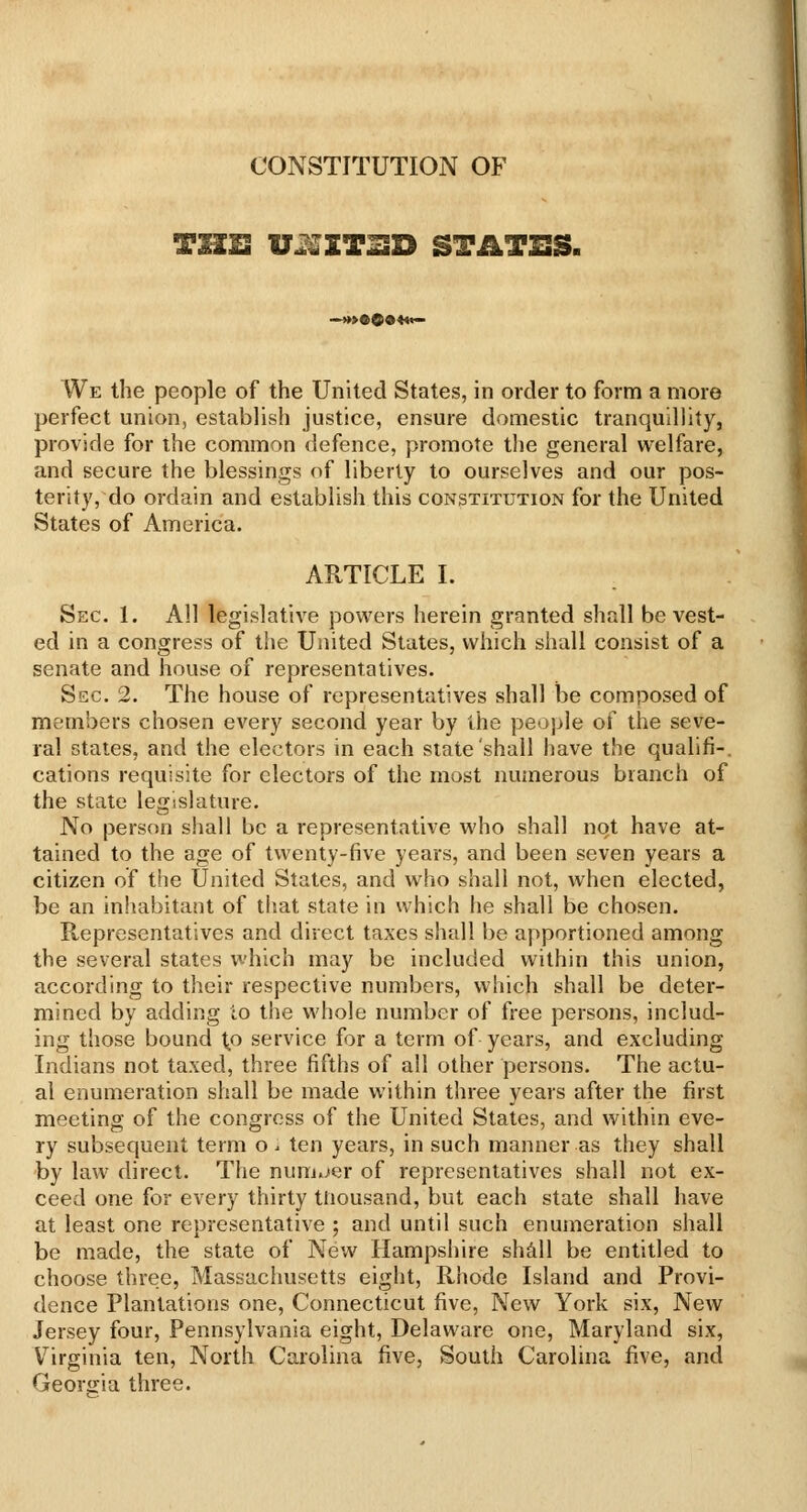 CONSTITUTION OF We the people of the United States, in order to form a more perfect union, establisli justice, ensure domesiic tranquillity, provide for the common defence, promote tlie general welfare, and secure the blessings of liberty to ourselves and our pos- terity, do ordain and establish this constitution for the United States of America. ARTICLE I. Sec. 1. All legislative powers herein granted shall be vest- ed in a congress of the Uiiited States, which shall consist of a senate and house of representatives. Sec. 2. The house of representatives shall be composed of members chosen every second year by the people of the seve- ral stales, and the electors in each state shall have the qualifi-. cations requisite for electors of the most numerous branch of the state legislature. No person shall be a representative who shall not have at- tained to the age of twenty-five years, and been seven years a citizen of the United States, and who shall not, when elected, be an inhabitant of that state in which he shall be chosen. Representatives and direct taxes shall be apportioned among the several states which may be included within this union, according to their respective numbers, which shall be deter- mined by adding to the whole number of free persons, includ- ing those bound t;0 service for a term of years, and excluding Indians not taxed, three fifths of all other persons. The actu- al enumeration shall be made within three years after the first meeting of the congress of the United States, and within eve- ry subsequent term o . ten years, in such manner as they shall by law direct. The number of representatives shall not ex- ceed one for every thirty thousand, but each state shall have at least one representative ; and until such enumeration shall be made, the state of New Hampshire shill be entitled to choose three, Massachusetts eight, Rhode Island and Provi- dence Plantations one, Connecticut five, New York six. New Jersey four, Pennsylvania eight, Delaware one, Maryland six, Virginia ten. North Carolina five. South Carolina iive, and Georjria three.